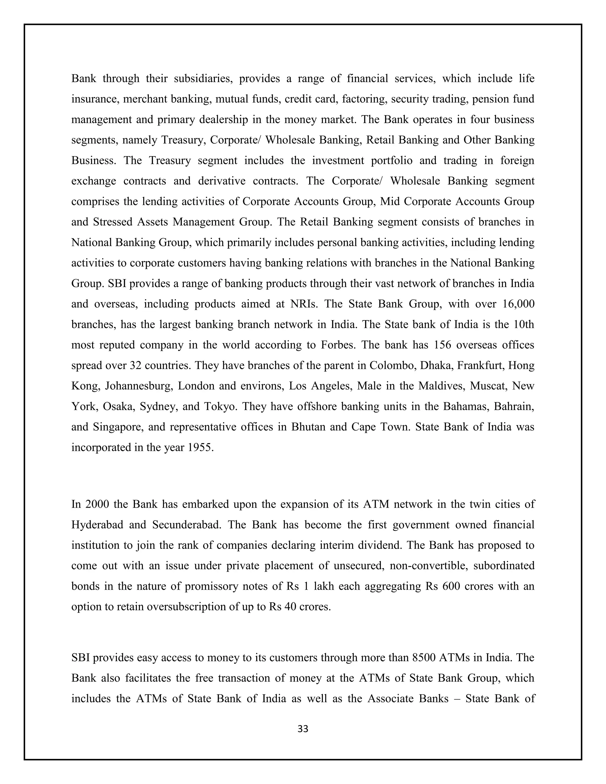 33
Bank through their subsidiaries, provides a range of financial services, which include life
insurance, merchant banking, mutual funds, credit card, factoring, security trading, pension fund
management and primary dealership in the money market. The Bank operates in four business
segments, namely Treasury, Corporate/ Wholesale Banking, Retail Banking and Other Banking
Business. The Treasury segment includes the investment portfolio and trading in foreign
exchange contracts and derivative contracts. The Corporate/ Wholesale Banking segment
comprises the lending activities of Corporate Accounts Group, Mid Corporate Accounts Group
and Stressed Assets Management Group. The Retail Banking segment consists of branches in
National Banking Group, which primarily includes personal banking activities, including lending
activities to corporate customers having banking relations with branches in the National Banking
Group. SBI provides a range of banking products through their vast network of branches in India
and overseas, including products aimed at NRIs. The State Bank Group, with over 16,000
branches, has the largest banking branch network in India. The State bank of India is the 10th
most reputed company in the world according to Forbes. The bank has 156 overseas offices
spread over 32 countries. They have branches of the parent in Colombo, Dhaka, Frankfurt, Hong
Kong, Johannesburg, London and environs, Los Angeles, Male in the Maldives, Muscat, New
York, Osaka, Sydney, and Tokyo. They have offshore banking units in the Bahamas, Bahrain,
and Singapore, and representative offices in Bhutan and Cape Town. State Bank of India was
incorporated in the year 1955.
In 2000 the Bank has embarked upon the expansion of its ATM network in the twin cities of
Hyderabad and Secunderabad. The Bank has become the first government owned financial
institution to join the rank of companies declaring interim dividend. The Bank has proposed to
come out with an issue under private placement of unsecured, non-convertible, subordinated
bonds in the nature of promissory notes of Rs 1 lakh each aggregating Rs 600 crores with an
option to retain oversubscription of up to Rs 40 crores.
SBI provides easy access to money to its customers through more than 8500 ATMs in India. The
Bank also facilitates the free transaction of money at the ATMs of State Bank Group, which
includes the ATMs of State Bank of India as well as the Associate Banks – State Bank of
 