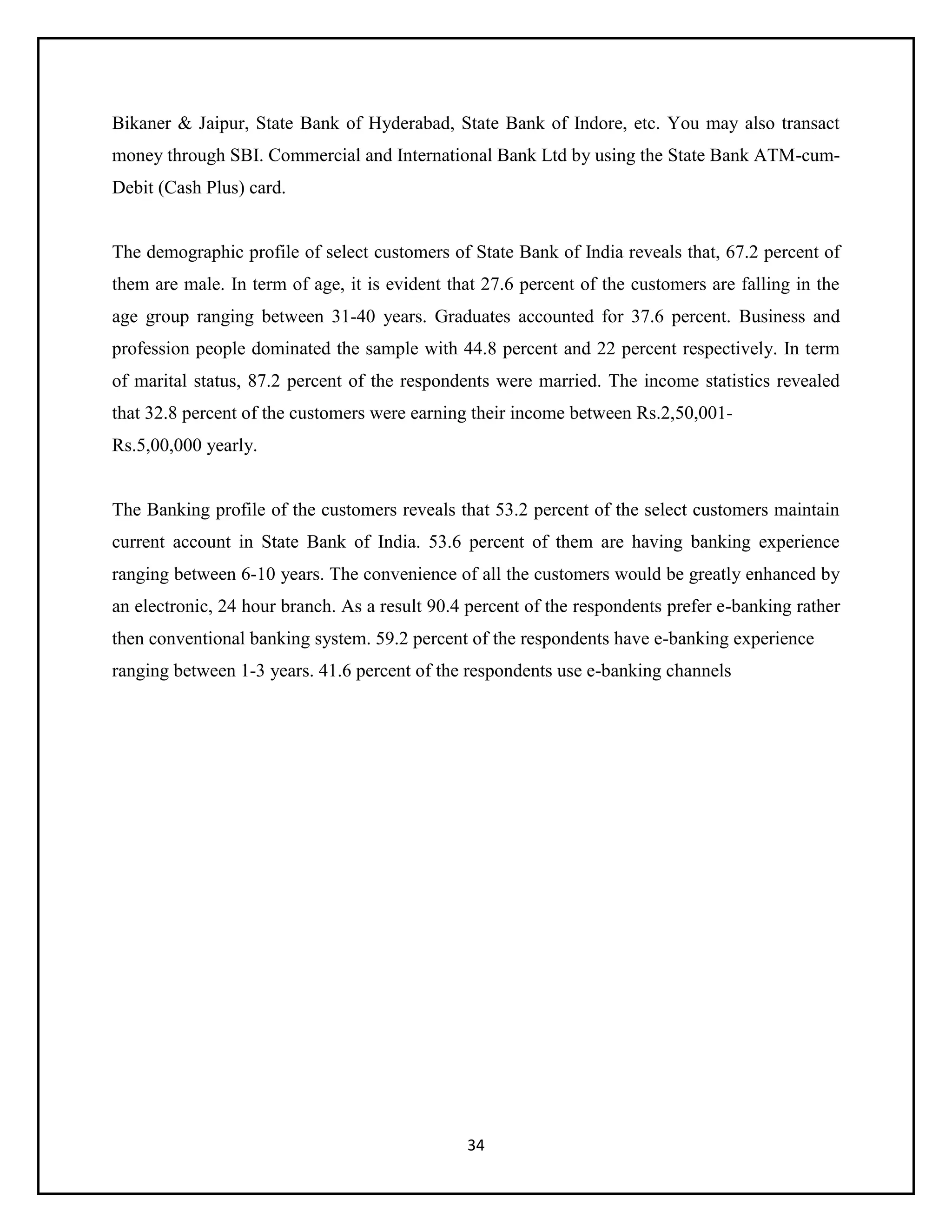 34
Bikaner & Jaipur, State Bank of Hyderabad, State Bank of Indore, etc. You may also transact
money through SBI. Commercial and International Bank Ltd by using the State Bank ATM-cum-
Debit (Cash Plus) card.
The demographic profile of select customers of State Bank of India reveals that, 67.2 percent of
them are male. In term of age, it is evident that 27.6 percent of the customers are falling in the
age group ranging between 31-40 years. Graduates accounted for 37.6 percent. Business and
profession people dominated the sample with 44.8 percent and 22 percent respectively. In term
of marital status, 87.2 percent of the respondents were married. The income statistics revealed
that 32.8 percent of the customers were earning their income between Rs.2,50,001-
Rs.5,00,000 yearly.
The Banking profile of the customers reveals that 53.2 percent of the select customers maintain
current account in State Bank of India. 53.6 percent of them are having banking experience
ranging between 6-10 years. The convenience of all the customers would be greatly enhanced by
an electronic, 24 hour branch. As a result 90.4 percent of the respondents prefer e-banking rather
then conventional banking system. 59.2 percent of the respondents have e-banking experience
ranging between 1-3 years. 41.6 percent of the respondents use e-banking channels
 