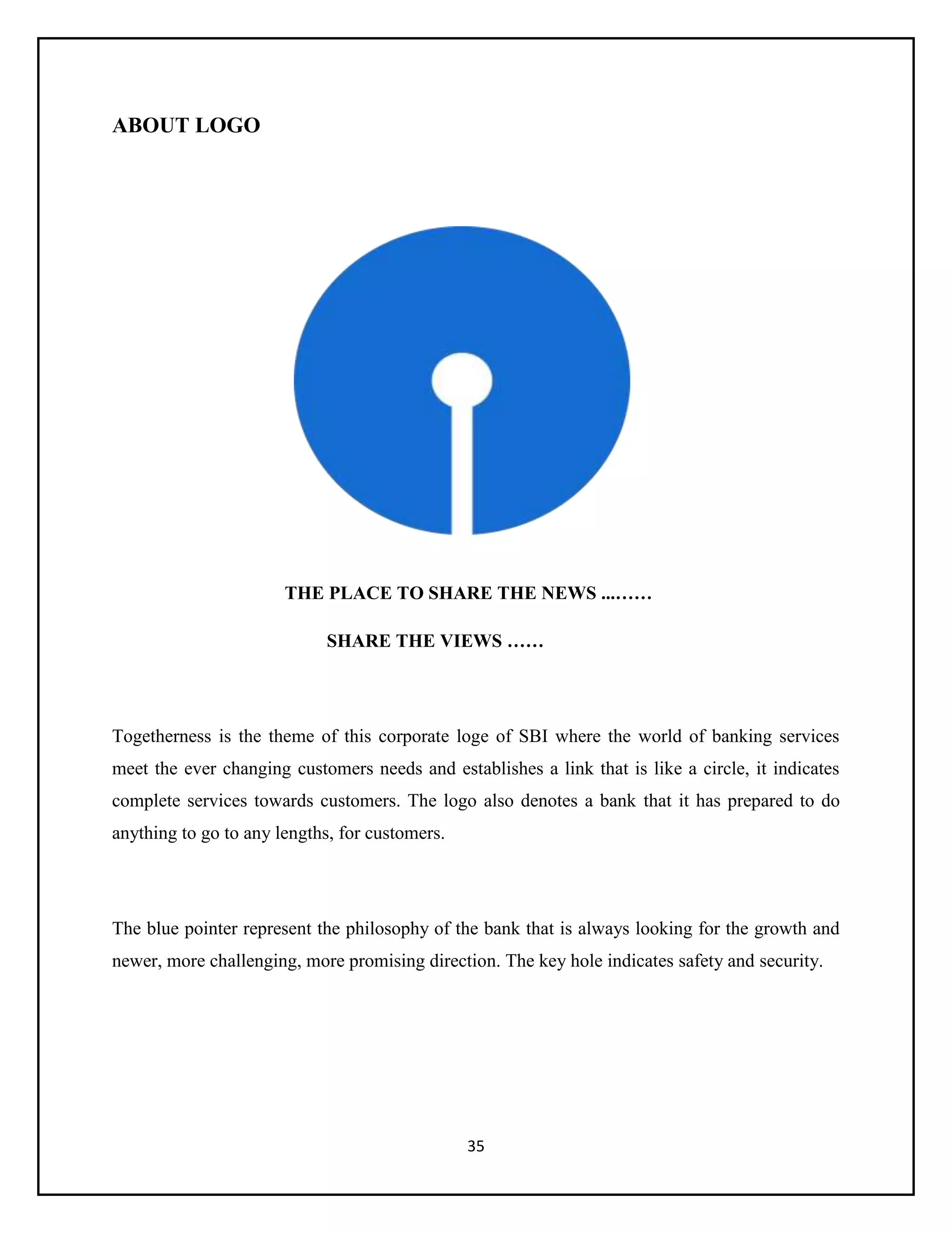35
ABOUT LOGO
THE PLACE TO SHARE THE NEWS ...……
SHARE THE VIEWS ……
Togetherness is the theme of this corporate loge of SBI where the world of banking services
meet the ever changing customers needs and establishes a link that is like a circle, it indicates
complete services towards customers. The logo also denotes a bank that it has prepared to do
anything to go to any lengths, for customers.
The blue pointer represent the philosophy of the bank that is always looking for the growth and
newer, more challenging, more promising direction. The key hole indicates safety and security.
 
