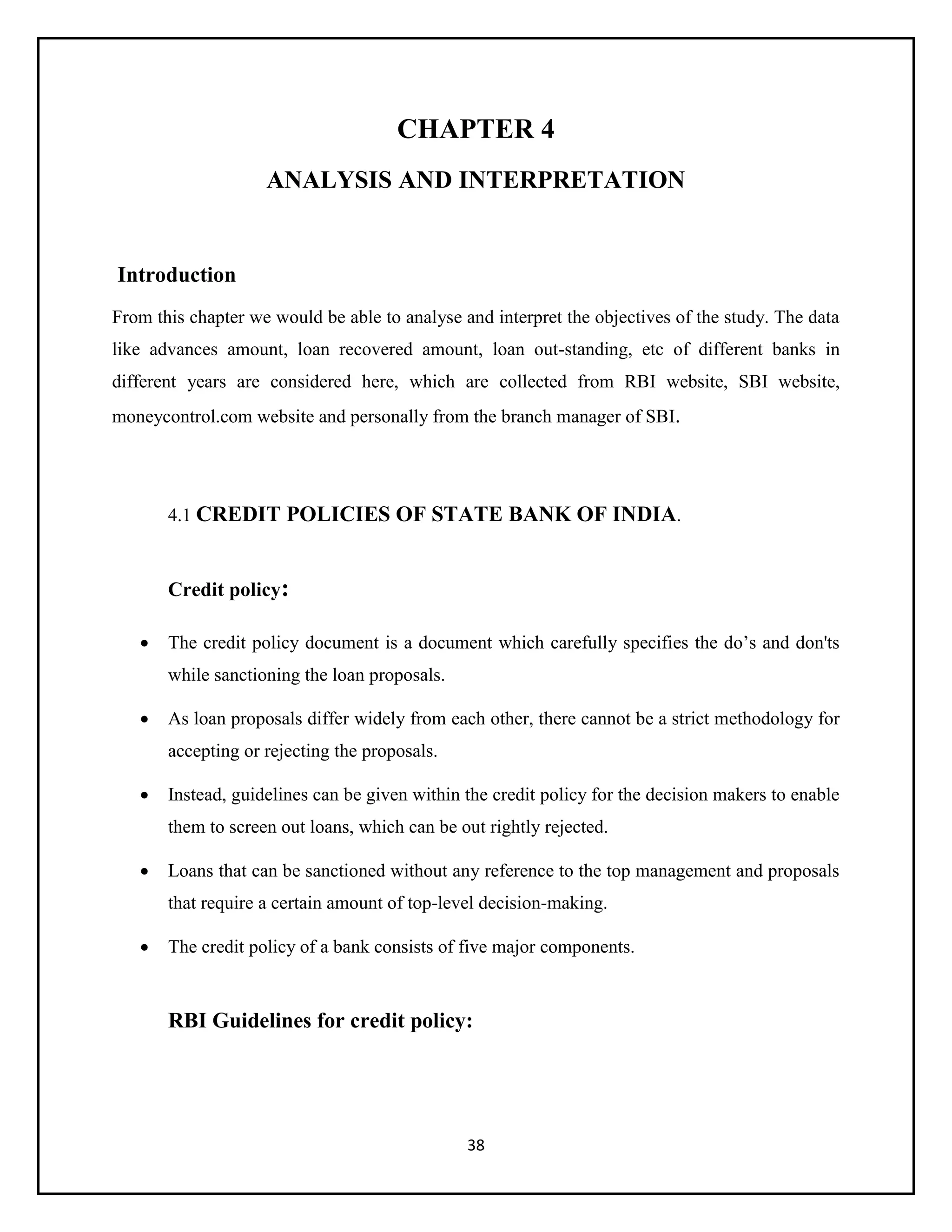 38
CHAPTER 4
ANALYSIS AND INTERPRETATION
Introduction
From this chapter we would be able to analyse and interpret the objectives of the study. The data
like advances amount, loan recovered amount, loan out-standing, etc of different banks in
different years are considered here, which are collected from RBI website, SBI website,
moneycontrol.com website and personally from the branch manager of SBI.
4.1 CREDIT POLICIES OF STATE BANK OF INDIA.
Credit policy:
 The credit policy document is a document which carefully specifies the do’s and don'ts
while sanctioning the loan proposals.
 As loan proposals differ widely from each other, there cannot be a strict methodology for
accepting or rejecting the proposals.
 Instead, guidelines can be given within the credit policy for the decision makers to enable
them to screen out loans, which can be out rightly rejected.
 Loans that can be sanctioned without any reference to the top management and proposals
that require a certain amount of top-level decision-making.
 The credit policy of a bank consists of five major components.
RBI Guidelines for credit policy:
 