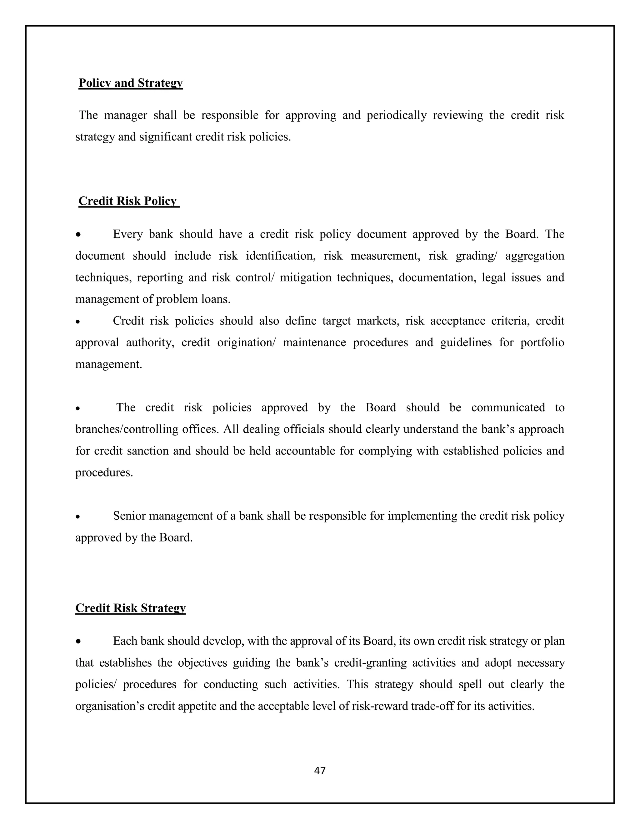 47
Policy and Strategy
The manager shall be responsible for approving and periodically reviewing the credit risk
strategy and significant credit risk policies.
Credit Risk Policy
 Every bank should have a credit risk policy document approved by the Board. The
document should include risk identification, risk measurement, risk grading/ aggregation
techniques, reporting and risk control/ mitigation techniques, documentation, legal issues and
management of problem loans.
 Credit risk policies should also define target markets, risk acceptance criteria, credit
approval authority, credit origination/ maintenance procedures and guidelines for portfolio
management.
 The credit risk policies approved by the Board should be communicated to
branches/controlling offices. All dealing officials should clearly understand the bank’s approach
for credit sanction and should be held accountable for complying with established policies and
procedures.
 Senior management of a bank shall be responsible for implementing the credit risk policy
approved by the Board.
Credit Risk Strategy
 Each bank should develop, with the approval of its Board, its own credit risk strategy or plan
that establishes the objectives guiding the bank’s credit-granting activities and adopt necessary
policies/ procedures for conducting such activities. This strategy should spell out clearly the
organisation’s credit appetite and the acceptable level of risk-reward trade-off for its activities.
 