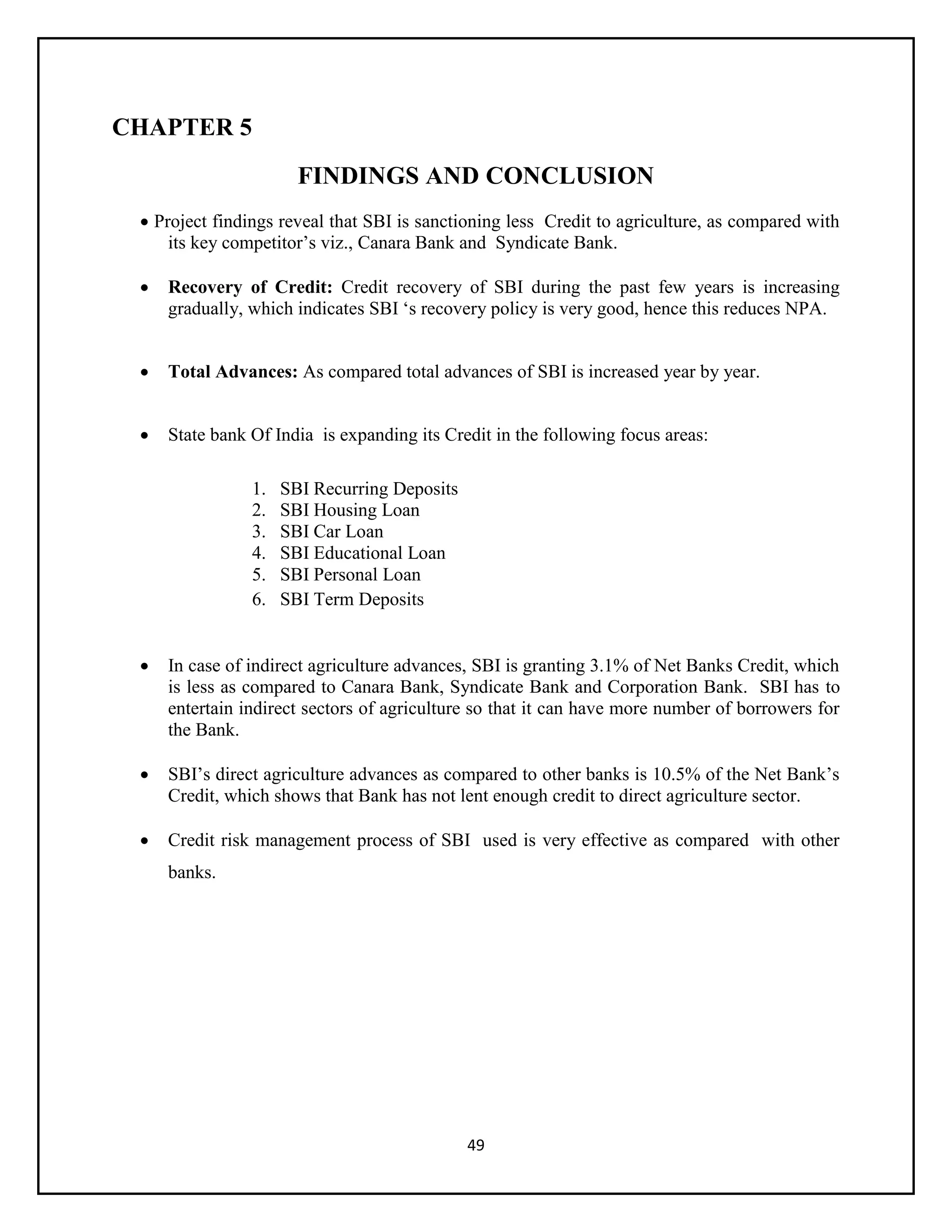 49
CHAPTER 5
FINDINGS AND CONCLUSION
 Project findings reveal that SBI is sanctioning less Credit to agriculture, as compared with
its key competitor’s viz., Canara Bank and Syndicate Bank.
 Recovery of Credit: Credit recovery of SBI during the past few years is increasing
gradually, which indicates SBI ‘s recovery policy is very good, hence this reduces NPA.
 Total Advances: As compared total advances of SBI is increased year by year.
 State bank Of India is expanding its Credit in the following focus areas:
1. SBI Recurring Deposits
2. SBI Housing Loan
3. SBI Car Loan
4. SBI Educational Loan
5. SBI Personal Loan
6. SBI Term Deposits
 In case of indirect agriculture advances, SBI is granting 3.1% of Net Banks Credit, which
is less as compared to Canara Bank, Syndicate Bank and Corporation Bank. SBI has to
entertain indirect sectors of agriculture so that it can have more number of borrowers for
the Bank.
 SBI’s direct agriculture advances as compared to other banks is 10.5% of the Net Bank’s
Credit, which shows that Bank has not lent enough credit to direct agriculture sector.
 Credit risk management process of SBI used is very effective as compared with other
banks.
 