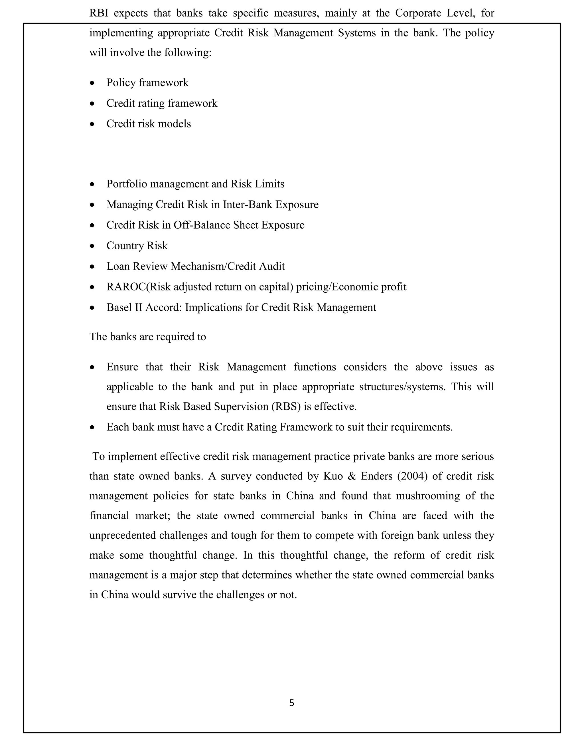 5
RBI expects that banks take specific measures, mainly at the Corporate Level, for
implementing appropriate Credit Risk Management Systems in the bank. The policy
will involve the following:
 Policy framework
 Credit rating framework
 Credit risk models
 Portfolio management and Risk Limits
 Managing Credit Risk in Inter-Bank Exposure
 Credit Risk in Off-Balance Sheet Exposure
 Country Risk
 Loan Review Mechanism/Credit Audit
 RAROC(Risk adjusted return on capital) pricing/Economic profit
 Basel II Accord: Implications for Credit Risk Management
The banks are required to
 Ensure that their Risk Management functions considers the above issues as
applicable to the bank and put in place appropriate structures/systems. This will
ensure that Risk Based Supervision (RBS) is effective.
 Each bank must have a Credit Rating Framework to suit their requirements.
To implement effective credit risk management practice private banks are more serious
than state owned banks. A survey conducted by Kuo & Enders (2004) of credit risk
management policies for state banks in China and found that mushrooming of the
financial market; the state owned commercial banks in China are faced with the
unprecedented challenges and tough for them to compete with foreign bank unless they
make some thoughtful change. In this thoughtful change, the reform of credit risk
management is a major step that determines whether the state owned commercial banks
in China would survive the challenges or not.
 