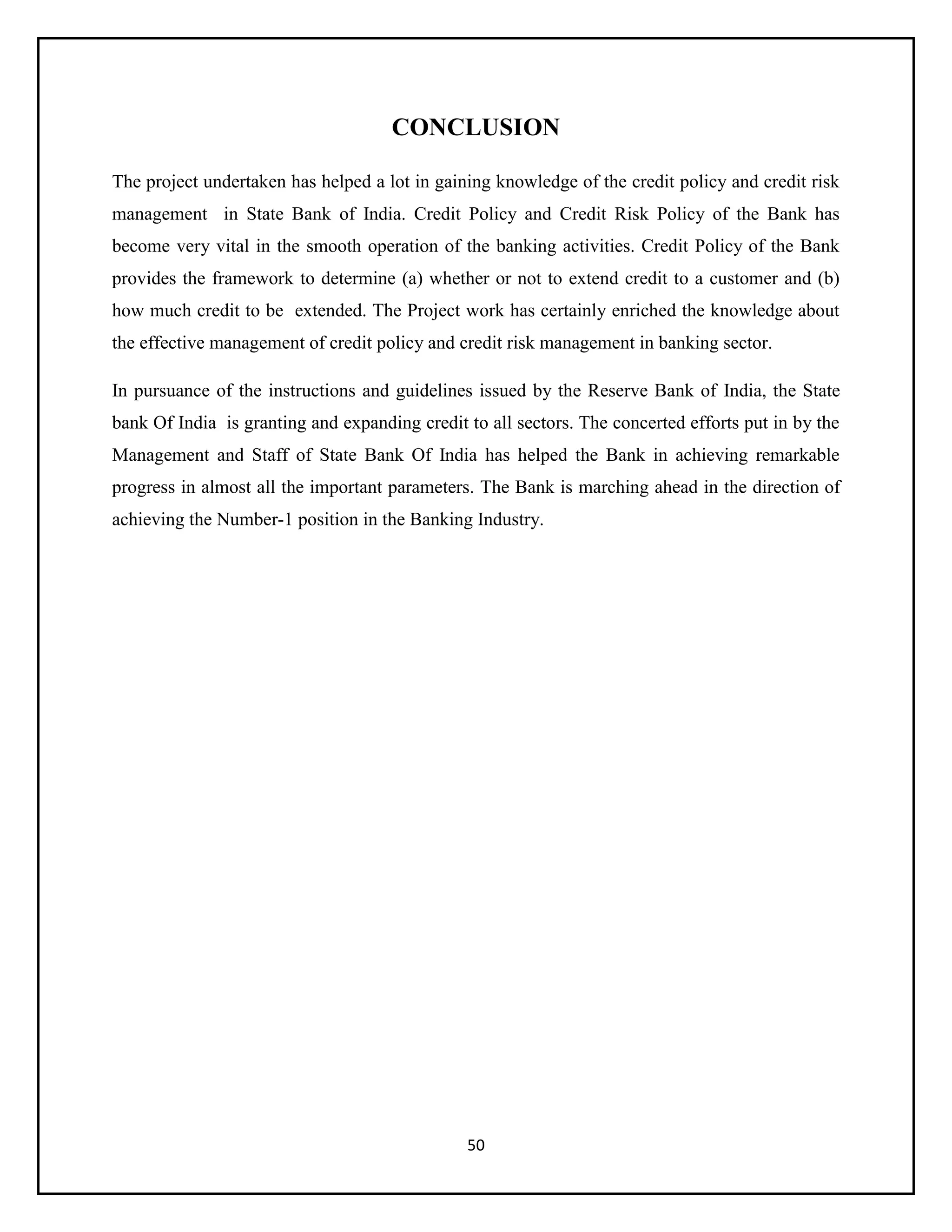 50
CONCLUSION
The project undertaken has helped a lot in gaining knowledge of the credit policy and credit risk
management in State Bank of India. Credit Policy and Credit Risk Policy of the Bank has
become very vital in the smooth operation of the banking activities. Credit Policy of the Bank
provides the framework to determine (a) whether or not to extend credit to a customer and (b)
how much credit to be extended. The Project work has certainly enriched the knowledge about
the effective management of credit policy and credit risk management in banking sector.
In pursuance of the instructions and guidelines issued by the Reserve Bank of India, the State
bank Of India is granting and expanding credit to all sectors. The concerted efforts put in by the
Management and Staff of State Bank Of India has helped the Bank in achieving remarkable
progress in almost all the important parameters. The Bank is marching ahead in the direction of
achieving the Number-1 position in the Banking Industry.
 