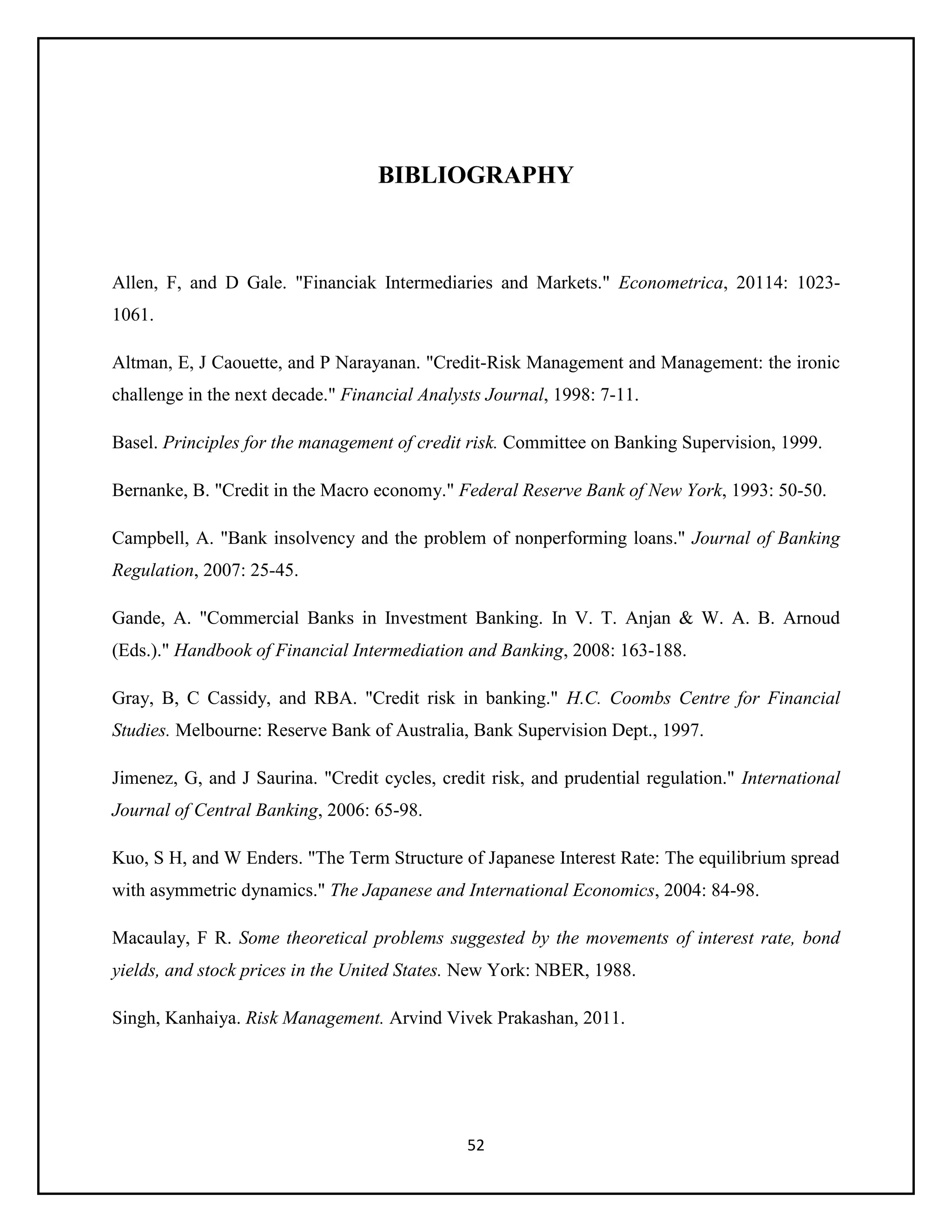 52
BIBLIOGRAPHY
Allen, F, and D Gale. "Financiak Intermediaries and Markets." Econometrica, 20114: 1023-
1061.
Altman, E, J Caouette, and P Narayanan. "Credit-Risk Management and Management: the ironic
challenge in the next decade." Financial Analysts Journal, 1998: 7-11.
Basel. Principles for the management of credit risk. Committee on Banking Supervision, 1999.
Bernanke, B. "Credit in the Macro economy." Federal Reserve Bank of New York, 1993: 50-50.
Campbell, A. "Bank insolvency and the problem of nonperforming loans." Journal of Banking
Regulation, 2007: 25-45.
Gande, A. "Commercial Banks in Investment Banking. In V. T. Anjan & W. A. B. Arnoud
(Eds.)." Handbook of Financial Intermediation and Banking, 2008: 163-188.
Gray, B, C Cassidy, and RBA. "Credit risk in banking." H.C. Coombs Centre for Financial
Studies. Melbourne: Reserve Bank of Australia, Bank Supervision Dept., 1997.
Jimenez, G, and J Saurina. "Credit cycles, credit risk, and prudential regulation." International
Journal of Central Banking, 2006: 65-98.
Kuo, S H, and W Enders. "The Term Structure of Japanese Interest Rate: The equilibrium spread
with asymmetric dynamics." The Japanese and International Economics, 2004: 84-98.
Macaulay, F R. Some theoretical problems suggested by the movements of interest rate, bond
yields, and stock prices in the United States. New York: NBER, 1988.
Singh, Kanhaiya. Risk Management. Arvind Vivek Prakashan, 2011.
 