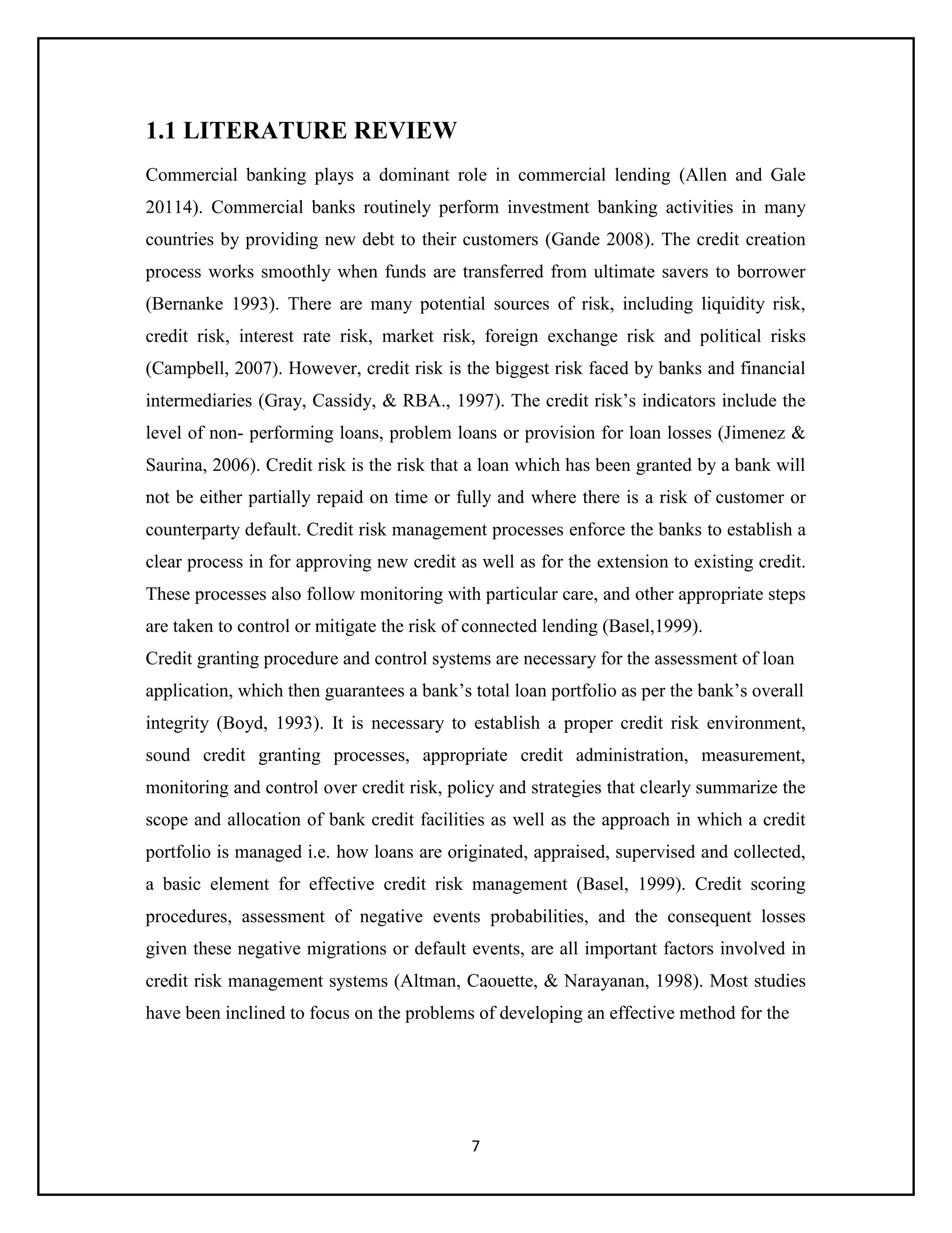 7
1.1 LITERATURE REVIEW
Commercial banking plays a dominant role in commercial lending (Allen and Gale
20114). Commercial banks routinely perform investment banking activities in many
countries by providing new debt to their customers (Gande 2008). The credit creation
process works smoothly when funds are transferred from ultimate savers to borrower
(Bernanke 1993). There are many potential sources of risk, including liquidity risk,
credit risk, interest rate risk, market risk, foreign exchange risk and political risks
(Campbell, 2007). However, credit risk is the biggest risk faced by banks and financial
intermediaries (Gray, Cassidy, & RBA., 1997). The credit risk’s indicators include the
level of non- performing loans, problem loans or provision for loan losses (Jimenez &
Saurina, 2006). Credit risk is the risk that a loan which has been granted by a bank will
not be either partially repaid on time or fully and where there is a risk of customer or
counterparty default. Credit risk management processes enforce the banks to establish a
clear process in for approving new credit as well as for the extension to existing credit.
These processes also follow monitoring with particular care, and other appropriate steps
are taken to control or mitigate the risk of connected lending (Basel,1999).
Credit granting procedure and control systems are necessary for the assessment of loan
application, which then guarantees a bank’s total loan portfolio as per the bank’s overall
integrity (Boyd, 1993). It is necessary to establish a proper credit risk environment,
sound credit granting processes, appropriate credit administration, measurement,
monitoring and control over credit risk, policy and strategies that clearly summarize the
scope and allocation of bank credit facilities as well as the approach in which a credit
portfolio is managed i.e. how loans are originated, appraised, supervised and collected,
a basic element for effective credit risk management (Basel, 1999). Credit scoring
procedures, assessment of negative events probabilities, and the consequent losses
given these negative migrations or default events, are all important factors involved in
credit risk management systems (Altman, Caouette, & Narayanan, 1998). Most studies
have been inclined to focus on the problems of developing an effective method for the
 