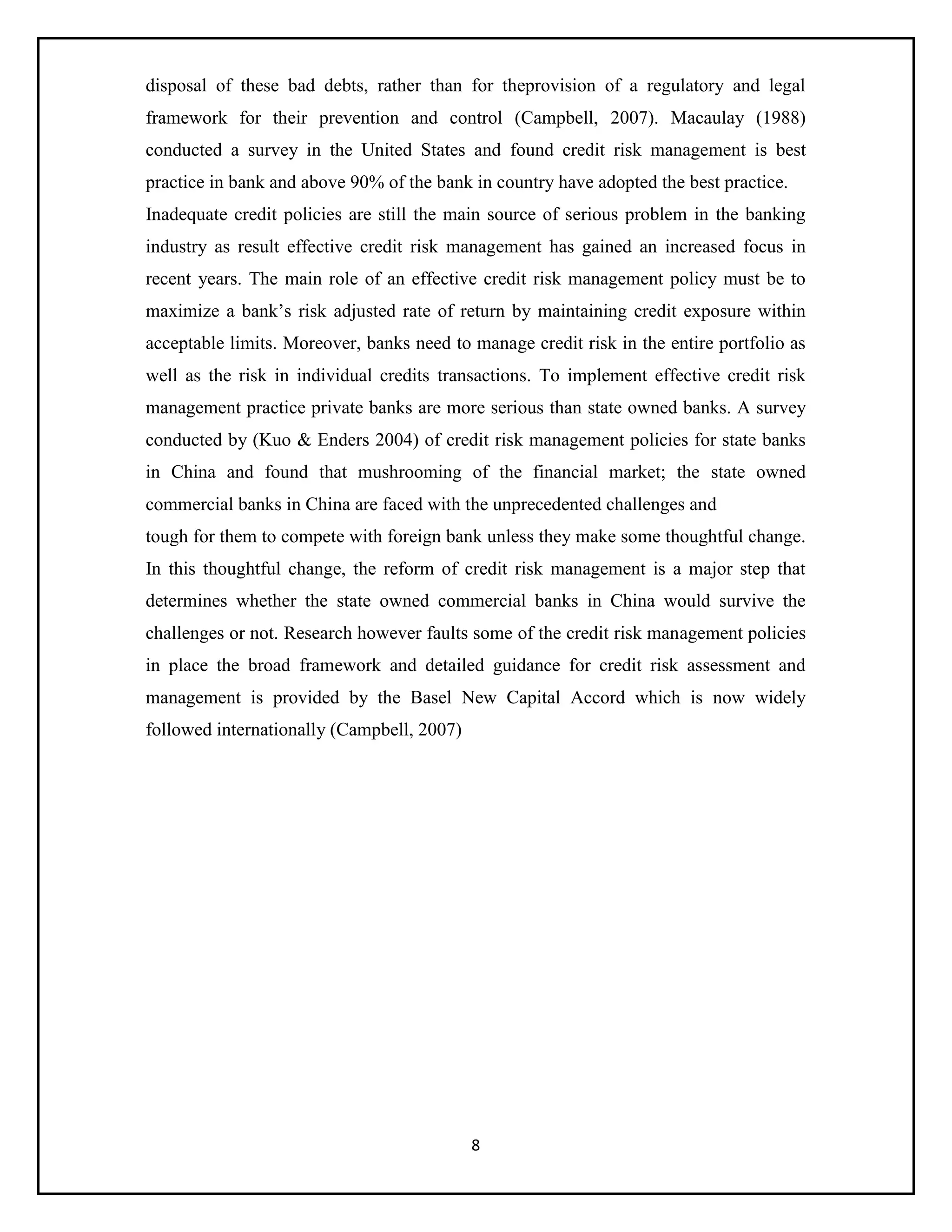 8
disposal of these bad debts, rather than for theprovision of a regulatory and legal
framework for their prevention and control (Campbell, 2007). Macaulay (1988)
conducted a survey in the United States and found credit risk management is best
practice in bank and above 90% of the bank in country have adopted the best practice.
Inadequate credit policies are still the main source of serious problem in the banking
industry as result effective credit risk management has gained an increased focus in
recent years. The main role of an effective credit risk management policy must be to
maximize a bank’s risk adjusted rate of return by maintaining credit exposure within
acceptable limits. Moreover, banks need to manage credit risk in the entire portfolio as
well as the risk in individual credits transactions. To implement effective credit risk
management practice private banks are more serious than state owned banks. A survey
conducted by (Kuo & Enders 2004) of credit risk management policies for state banks
in China and found that mushrooming of the financial market; the state owned
commercial banks in China are faced with the unprecedented challenges and
tough for them to compete with foreign bank unless they make some thoughtful change.
In this thoughtful change, the reform of credit risk management is a major step that
determines whether the state owned commercial banks in China would survive the
challenges or not. Research however faults some of the credit risk management policies
in place the broad framework and detailed guidance for credit risk assessment and
management is provided by the Basel New Capital Accord which is now widely
followed internationally (Campbell, 2007)
 