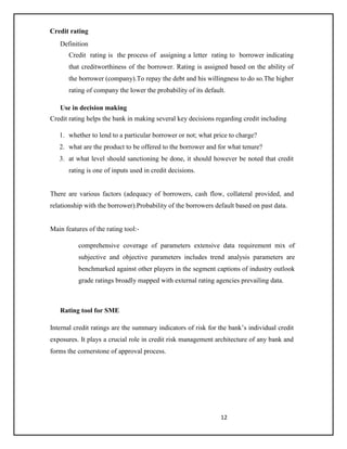 12
Credit rating
Definition
Credit rating is the process of assigning a letter rating to borrower indicating
that creditworthiness of the borrower. Rating is assigned based on the ability of
the borrower (company).To repay the debt and his willingness to do so.The higher
rating of company the lower the probability of its default.
Use in decision making
Credit rating helps the bank in making several key decisions regarding credit including
1. whether to lend to a particular borrower or not; what price to charge?
2. what are the product to be offered to the borrower and for what tenure?
3. at what level should sanctioning be done, it should however be noted that credit
rating is one of inputs used in credit decisions.
There are various factors (adequacy of borrowers, cash flow, collateral provided, and
relationship with the borrower).Probability of the borrowers default based on past data.
Main features of the rating tool:-
comprehensive coverage of parameters extensive data requirement mix of
subjective and objective parameters includes trend analysis parameters are
benchmarked against other players in the segment captions of industry outlook
grade ratings broadly mapped with external rating agencies prevailing data.
Rating tool for SME
Internal credit ratings are the summary indicators of risk for the bank’s individual credit
exposures. It plays a crucial role in credit risk management architecture of any bank and
forms the cornerstone of approval process.
 
