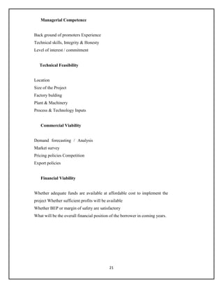 21
Managerial Competence
Back ground of promoters Experience
Technical skills, Integrity & Honesty
Level of interest / commitment
Technical Feasibility
Location
Size of the Project
Factory bulding
Plant & Machinery
Process & Technology Inputs
Commercial Viability
Demand forecasting / Analysis
Market survey
Pricing policies Competition
Export policies
Financial Viability
Whether adequate funds are available at affordable cost to implement the
project Whether sufficient profits will be available
Whether BEP or margin of safety are satisfactory
What will be the overall financial position of the borrower in coming years.
 