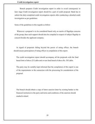 22
Credit investigation report
Branch prepares Credit investigation report in order to avoid consequence in
later stage Credit investigation report should be a part of credit proposal. Bank has to
submit the duly completed credit investigation reports after conducting a detailed credit
investigation as per guidelines.
Some of the guidelines in this regards as follow:
Wherever a proposal is to be considered based only on merits of flagships concerns
of the group, then such support should also be compiled in respect of subject flagship in
concern besides the applicant company.
In regard of proposals falling beyond the power of rating officer, the branch
should ensure participation of rating officer in compilation of this report.
The credit investigation report should accompany all the proposals with the fund
based limit of above 25 Lakhs and or non fund based of above Rs. 50 Lakhs.
The party may be suitably kept informed that the compilation of this report is one
of the requirements in the connection with the processing for consideration of the
proposal.
The branch should obtain a copy of latest sanction letter by existing banker or the
financial institution to the party and terms and conditions of the sanction should
studied in detail.
 