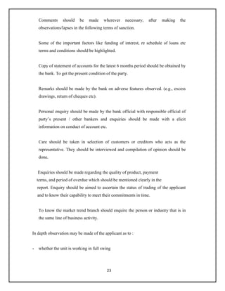 23
Comments should be made wherever necessary, after making the
observations/lapses in the following terms of sanction.
Some of the important factors like funding of interest, re schedule of loans etc
terms and conditions should be highlighted.
Copy of statement of accounts for the latest 6 months period should be obtained by
the bank. To get the present condition of the party.
Remarks should be made by the bank on adverse features observed. (e.g., excess
drawings, return of cheques etc).
Personal enquiry should be made by the bank official with responsible official of
party’s present / other bankers and enquiries should be made with a elicit
information on conduct of account etc.
Care should be taken in selection of customers or creditors who acts as the
representative. They should be interviewed and compilation of opinion should be
done.
Enquiries should be made regarding the quality of product, payment
terms, and period of overdue which should be mentioned clearly in the
report. Enquiry should be aimed to ascertain the status of trading of the applicant
and to know their capability to meet their commitments in time.
To know the market trend branch should enquire the person or industry that is in
the same line of business activity.
In depth observation may be made of the applicant as to :
- whether the unit is working in full swing
 