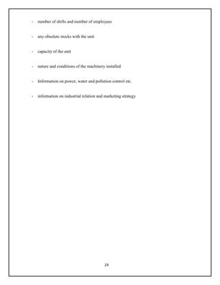 24
- number of shifts and number of employees
- any obsolete stocks with the unit
- capacity of the unit
- nature and conditions of the machinery installed
- Information on power, water and pollution control etc.
- information on industrial relation and marketing strategy
 