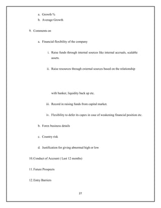 27
a. Growth %
b. Average Growth
9. Comments on
a. Financial flexibility of the company
i. Raise funds through internal sources like internal accruals, scalable
assets.
ii. Raise resources through external sources based on the relationship
with banker, liquidity back up etc.
iii. Record in raising funds from capital market.
iv. Flexibility to defer its capex in case of weakening financial position etc.
b. Forex business details
c. Country risk
d. Justification for giving abnormal high or low
10.Conduct of Account ( Last 12 months)
11.Future Prospects
12.Entry Barriers
 