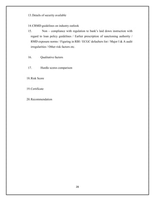 28
13.Details of security available
14.CRMD guidelines on industry outlook
15. Non – compliance with regulation to bank’s laid down instruction with
regard to loan policy guidelines / Earlier prescription of sanctioning authority /
RMD exposure norms / Figuring in RBI / ECGC defaulters list / Major I & A audit
irregularities / Other risk factors etc.
16. Qualitative factors
17. Hurdle scores comparison
18.Risk Score
19.Certificate
20.Recommendation
 