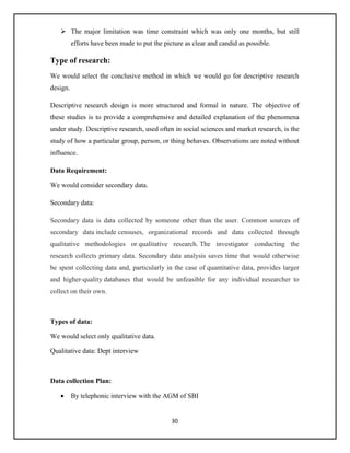 30
 The major limitation was time constraint which was only one months, but still
efforts have been made to put the picture as clear and candid as possible.
Type of research:
We would select the conclusive method in which we would go for descriptive research
design.
Descriptive research design is more structured and formal in nature. The objective of
these studies is to provide a comprehensive and detailed explanation of the phenomena
under study. Descriptive research, used often in social sciences and market research, is the
study of how a particular group, person, or thing behaves. Observations are noted without
influence.
Data Requirement:
We would consider secondary data.
Secondary data:
Secondary data is data collected by someone other than the user. Common sources of
secondary data include censuses, organizational records and data collected through
qualitative methodologies or qualitative research. The investigator conducting the
research collects primary data. Secondary data analysis saves time that would otherwise
be spent collecting data and, particularly in the case of quantitative data, provides larger
and higher-quality databases that would be unfeasible for any individual researcher to
collect on their own.
Types of data:
We would select only qualitative data.
Qualitative data: Dept interview
Data collection Plan:
 By telephonic interview with the AGM of SBI
 