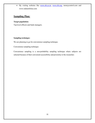 31
 By visiting websites like www.sbi.co.in, www.rbi.org, moneycontrol.com and
www.indiainfoline.com
Sampling Plan:
Target population:
Top level officers and bank managers.
Sampling technique:
We are planning to go for convenience sampling technique.
Convenience sampling technique:
Convenience sampling is a non-probability sampling technique where subjects are
selected because of their convenient accessibility and proximity to the researcher.
 