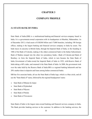 32
CHAPTER 3
COMPANY PROFILE
3.1 STATE BANK OF INDIA
State Bank of India (SBI) is a multinational banking and financial services company based in
India. It is a government-owned corporation with its headquarters in Mumbai, Maharashtra. As
of December 2013, it had assets of US$388 billion and 17,000 branches, including 190 foreign
offices, making it the largest banking and financial services company in India by assets. The
bank traces its ancestry to British India, through the Imperial Bank of India, to the founding in
1806 of the Bank of Calcutta, making it the oldest commercial bank in the Indian Subcontinent.
Bank of Madras merged into the other two presidency banks—Bank of Calcutta and Bank of
Bombay—to form the Imperial Bank of India, which in turn became the State Bank of
India. Government of India owned the Imperial Bank of India in 1955, with Reserve Bank of
India taking a 60% stake, and renamed it the State Bank of India. In 2008, the government took
over the stake held by the Reserve Bank of India.SBI is a regional banking behemoth and has
20% market share in deposits and loans among Indian commercial banks.
SBI has five associate banks, all use the State Bank of India logo, which is a blue circle, and all
use the "State Bank of" name, followed by the regional headquarters' name:
 State Bank of Bikaner & Jaipur
 State Bank of Hyderabad
 State Bank of Mysore
 State Bank of Patiala
 State Bank of Travancore
State Bank of India is the largest state-owned banking and financial services company in India.
The Bank provides banking services to the customer. In addition to the banking services, the
 