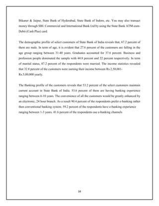 34
Bikaner & Jaipur, State Bank of Hyderabad, State Bank of Indore, etc. You may also transact
money through SBI. Commercial and International Bank Ltd by using the State Bank ATM-cum-
Debit (Cash Plus) card.
The demographic profile of select customers of State Bank of India reveals that, 67.2 percent of
them are male. In term of age, it is evident that 27.6 percent of the customers are falling in the
age group ranging between 31-40 years. Graduates accounted for 37.6 percent. Business and
profession people dominated the sample with 44.8 percent and 22 percent respectively. In term
of marital status, 87.2 percent of the respondents were married. The income statistics revealed
that 32.8 percent of the customers were earning their income between Rs.2,50,001-
Rs.5,00,000 yearly.
The Banking profile of the customers reveals that 53.2 percent of the select customers maintain
current account in State Bank of India. 53.6 percent of them are having banking experience
ranging between 6-10 years. The convenience of all the customers would be greatly enhanced by
an electronic, 24 hour branch. As a result 90.4 percent of the respondents prefer e-banking rather
then conventional banking system. 59.2 percent of the respondents have e-banking experience
ranging between 1-3 years. 41.6 percent of the respondents use e-banking channels
 