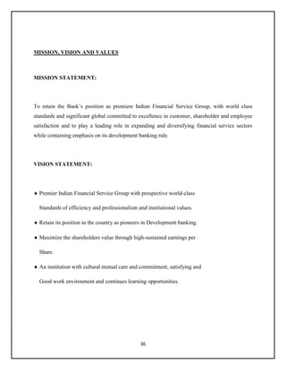 36
MISSION, VISION AND VALUES
MISSION STATEMENT:
To retain the Bank’s position as premiere Indian Financial Service Group, with world class
standards and significant global committed to excellence in customer, shareholder and employee
satisfaction and to play a leading role in expanding and diversifying financial service sectors
while containing emphasis on its development banking rule.
VISION STATEMENT:
 Premier Indian Financial Service Group with prospective world-class
Standards of efficiency and professionalism and institutional values.
 Retain its position in the country as pioneers in Development banking.
 Maximize the shareholders value through high-sustained earnings per
Share.
 An institution with cultural mutual care and commitment, satisfying and
Good work environment and continues learning opportunities.
 