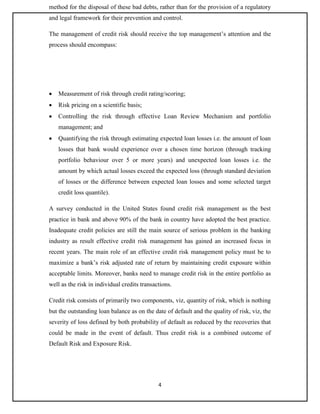 4
method for the disposal of these bad debts, rather than for the provision of a regulatory
and legal framework for their prevention and control.
The management of credit risk should receive the top management’s attention and the
process should encompass:
 Measurement of risk through credit rating/scoring;
 Risk pricing on a scientific basis;
 Controlling the risk through effective Loan Review Mechanism and portfolio
management; and
 Quantifying the risk through estimating expected loan losses i.e. the amount of loan
losses that bank would experience over a chosen time horizon (through tracking
portfolio behaviour over 5 or more years) and unexpected loan losses i.e. the
amount by which actual losses exceed the expected loss (through standard deviation
of losses or the difference between expected loan losses and some selected target
credit loss quantile).
A survey conducted in the United States found credit risk management as the best
practice in bank and above 90% of the bank in country have adopted the best practice.
Inadequate credit policies are still the main source of serious problem in the banking
industry as result effective credit risk management has gained an increased focus in
recent years. The main role of an effective credit risk management policy must be to
maximize a bank’s risk adjusted rate of return by maintaining credit exposure within
acceptable limits. Moreover, banks need to manage credit risk in the entire portfolio as
well as the risk in individual credits transactions.
Credit risk consists of primarily two components, viz, quantity of risk, which is nothing
but the outstanding loan balance as on the date of default and the quality of risk, viz, the
severity of loss defined by both probability of default as reduced by the recoveries that
could be made in the event of default. Thus credit risk is a combined outcome of
Default Risk and Exposure Risk.
 