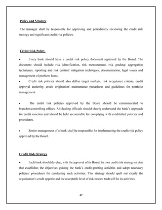 47
Policy and Strategy
The manager shall be responsible for approving and periodically reviewing the credit risk
strategy and significant credit risk policies.
Credit Risk Policy
 Every bank should have a credit risk policy document approved by the Board. The
document should include risk identification, risk measurement, risk grading/ aggregation
techniques, reporting and risk control/ mitigation techniques, documentation, legal issues and
management of problem loans.
 Credit risk policies should also define target markets, risk acceptance criteria, credit
approval authority, credit origination/ maintenance procedures and guidelines for portfolio
management.
 The credit risk policies approved by the Board should be communicated to
branches/controlling offices. All dealing officials should clearly understand the bank’s approach
for credit sanction and should be held accountable for complying with established policies and
procedures.
 Senior management of a bank shall be responsible for implementing the credit risk policy
approved by the Board.
Credit Risk Strategy
 Each bank should develop, with the approval of its Board, its own credit risk strategy or plan
that establishes the objectives guiding the bank’s credit-granting activities and adopt necessary
policies/ procedures for conducting such activities. This strategy should spell out clearly the
organisation’s credit appetite and the acceptable level of risk-reward trade-off for its activities.
 