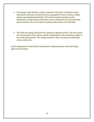 48
 The strategy would, therefore, include a statement of the bank’s willingness to grant
loans based on the type of economic activity, geographical location, currency, market,
maturity and anticipated profitability. This would necessarily translate into the
identification of target markets and business sectors, preferred levels of diversification
and concentration, the cost of capital in granting credit and the cost of bad debts.
 The credit risk strategy should provide continuity in approach and also take into account
the cyclical aspects of the economy and the resulting shifts in the composition/ quality of
the overall credit portfolio. This strategy should be viable in the long run and through
various credit cycles.
Senior management of a bank shall be responsible for implementing the credit risk strategy
approved by the Board.
 