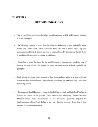 51
CHAPTER 6
RECOMMENDATIONS
 SBI is complying with the credit policy guidelines issued by RBI and it should maintain
it in the same pace.
 SBI’s lending capacity is better than the other top performing private and public sector
banks like Canara bank, IDBI, Syndicate bank, etc. but it should also keep into
consideration of the risk factors involved in lending loans. By considering the risk factor
it would be able to control or reduce its bad loans.
 Banks has to grant the loans for the establishment of business at a moderate rate of
interest, because of this, the people can repay the loan amount to bank regularly and
promptly.
 Bank should not issue entire amount of loan to agriculture sector at a time, it should
release the loan in installments. If the climatic conditions are good then they can release
remaining amount.
 The manager should keep on revising its Credit Policy, which will help Bank’s effort to
correct the course of the policies. The Chairman and Managing Director/Executive
Director should make modifications to the procedural guidelines required for
implementation of the Credit Policy as they may become necessary from time to time
because of organizational needs.
 
