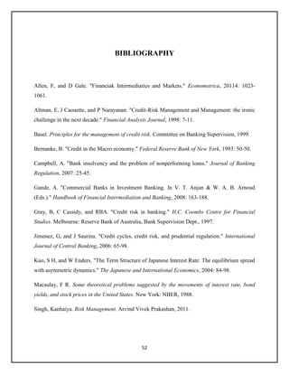 52
BIBLIOGRAPHY
Allen, F, and D Gale. "Financiak Intermediaries and Markets." Econometrica, 20114: 1023-
1061.
Altman, E, J Caouette, and P Narayanan. "Credit-Risk Management and Management: the ironic
challenge in the next decade." Financial Analysts Journal, 1998: 7-11.
Basel. Principles for the management of credit risk. Committee on Banking Supervision, 1999.
Bernanke, B. "Credit in the Macro economy." Federal Reserve Bank of New York, 1993: 50-50.
Campbell, A. "Bank insolvency and the problem of nonperforming loans." Journal of Banking
Regulation, 2007: 25-45.
Gande, A. "Commercial Banks in Investment Banking. In V. T. Anjan & W. A. B. Arnoud
(Eds.)." Handbook of Financial Intermediation and Banking, 2008: 163-188.
Gray, B, C Cassidy, and RBA. "Credit risk in banking." H.C. Coombs Centre for Financial
Studies. Melbourne: Reserve Bank of Australia, Bank Supervision Dept., 1997.
Jimenez, G, and J Saurina. "Credit cycles, credit risk, and prudential regulation." International
Journal of Central Banking, 2006: 65-98.
Kuo, S H, and W Enders. "The Term Structure of Japanese Interest Rate: The equilibrium spread
with asymmetric dynamics." The Japanese and International Economics, 2004: 84-98.
Macaulay, F R. Some theoretical problems suggested by the movements of interest rate, bond
yields, and stock prices in the United States. New York: NBER, 1988.
Singh, Kanhaiya. Risk Management. Arvind Vivek Prakashan, 2011.
 