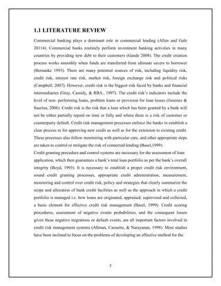 7
1.1 LITERATURE REVIEW
Commercial banking plays a dominant role in commercial lending (Allen and Gale
20114). Commercial banks routinely perform investment banking activities in many
countries by providing new debt to their customers (Gande 2008). The credit creation
process works smoothly when funds are transferred from ultimate savers to borrower
(Bernanke 1993). There are many potential sources of risk, including liquidity risk,
credit risk, interest rate risk, market risk, foreign exchange risk and political risks
(Campbell, 2007). However, credit risk is the biggest risk faced by banks and financial
intermediaries (Gray, Cassidy, & RBA., 1997). The credit risk’s indicators include the
level of non- performing loans, problem loans or provision for loan losses (Jimenez &
Saurina, 2006). Credit risk is the risk that a loan which has been granted by a bank will
not be either partially repaid on time or fully and where there is a risk of customer or
counterparty default. Credit risk management processes enforce the banks to establish a
clear process in for approving new credit as well as for the extension to existing credit.
These processes also follow monitoring with particular care, and other appropriate steps
are taken to control or mitigate the risk of connected lending (Basel,1999).
Credit granting procedure and control systems are necessary for the assessment of loan
application, which then guarantees a bank’s total loan portfolio as per the bank’s overall
integrity (Boyd, 1993). It is necessary to establish a proper credit risk environment,
sound credit granting processes, appropriate credit administration, measurement,
monitoring and control over credit risk, policy and strategies that clearly summarize the
scope and allocation of bank credit facilities as well as the approach in which a credit
portfolio is managed i.e. how loans are originated, appraised, supervised and collected,
a basic element for effective credit risk management (Basel, 1999). Credit scoring
procedures, assessment of negative events probabilities, and the consequent losses
given these negative migrations or default events, are all important factors involved in
credit risk management systems (Altman, Caouette, & Narayanan, 1998). Most studies
have been inclined to focus on the problems of developing an effective method for the
 