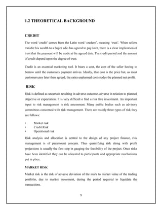 9
1.2 THEORETICAL BACKGROUND
CREDIT
The word ‘credit’ comes from the Latin word ‘credere’, meaning ‘trust’. When sellers
transfer his wealth to a buyer who has agreed to pay later, there is a clear implication of
trust that the payment will be made at the agreed date. The credit period and the amount
of credit depend upon the degree of trust.
Credit is an essential marketing tool. It bears a cost, the cost of the seller having to
borrow until the customers payment arrives. Ideally, that cost is the price but, as most
customers pay later than agreed, the extra unplanned cost erodes the planned net profit.
RISK
Risk is defined as uncertain resulting in adverse outcome, adverse in relation to planned
objective or expectation. It is very difficult o find a risk free investment. An important
input to risk management is risk assessment. Many public bodies such as advisory
committees concerned with risk management. There are mainly three types of risk they
are follows:
• Market risk
• Credit Risk
• Operational risk
Risk analysis and allocation is central to the design of any project finance, risk
management is of paramount concern. Thus quantifying risk along with profit
projections is usually the first step in gauging the feasibility of the project. Once risks
have been identified they can be allocated to participants and appropriate mechanisms
put in place.
MARKET RISK
Market risk is the risk of adverse deviation of the mark to market value of the trading
portfolio, due to market movement, during the period required to liquidate the
transactions.
 