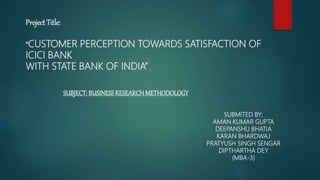 Project Title:
“CUSTOMER PERCEPTION TOWARDS SATISFACTION OF
ICICI BANK
WITH STATE BANK OF INDIA”
SUBJECT: BUSINESSRESEARCHMETHODOLOGY
SUBMITED BY;
AMAN KUMAR GUPTA
DEEPANSHU BHATIA
KARAN BHARDWAJ
PRATYUSH SINGH SENGAR
DIPTHARTHA DEY
(MBA-3)
 