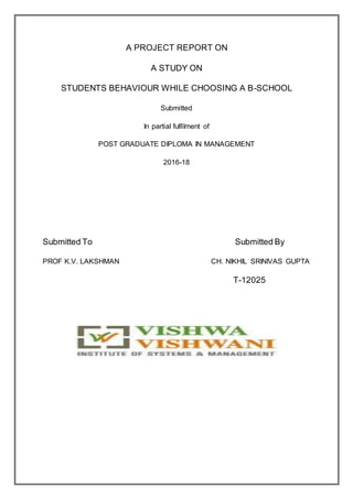 A PROJECT REPORT ON
A STUDY ON
STUDENTS BEHAVIOUR WHILE CHOOSING A B-SCHOOL
Submitted
In partial fulfilment of
POST GRADUATE DIPLOMA IN MANAGEMENT
2016-18
Submitted To Submitted By
PROF K.V. LAKSHMAN CH. NIKHIL SRINIVAS GUPTA
T-12025
 