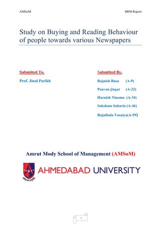 AMSoM                                       BRM Report




Study on Buying and Reading Behaviour
of people towards various Newspapers



Submitted To,               Submitted By,

Prof. Jinal Parikh          Rajnish Busa    (A-9)

                            Paavan jingar   (A-22)

                            Harnish Ninama (A-34)

                            Saksham Saharia (A-46)

                            Rajnibala Vasaiya(A-59)




   Amrut Mody School of Management (AMSoM)




                      1
 