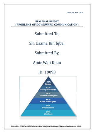 PROBLEMS OF DOWNWARDCOMMUNICATION(BRMFinal Report) By Amir Wali Khan ID: 10093)
Date: 6th Nov 2016
BRM FINAL REPORT
(PROBLEMS OF DOWNWARD COMMUNICATION)
Submitted To,
Sir, Usama Bin Iqbal
Submitted By,
Amir Wali Khan
ID: 10093
 