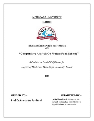 1
MEDI-CAPS UNIVERSITY
INDORE
(BUSINESS RESEARCH METHODS-I)
ON
―Comparative Analysis On Mutual Fund Scheme‖
Submitted as Partial Fulfillment for
Degree of Masters to Medi-Caps University, Indore
2019
GUIDED BY – SUBMITTED BY –
Prof Dr.Anupama Pardeshi
Latika Khandelwal {MS18MS501106}
Mayank Mulchadani {MS18MS501111}
Jaypal Rathore {MS18MS501098}
 