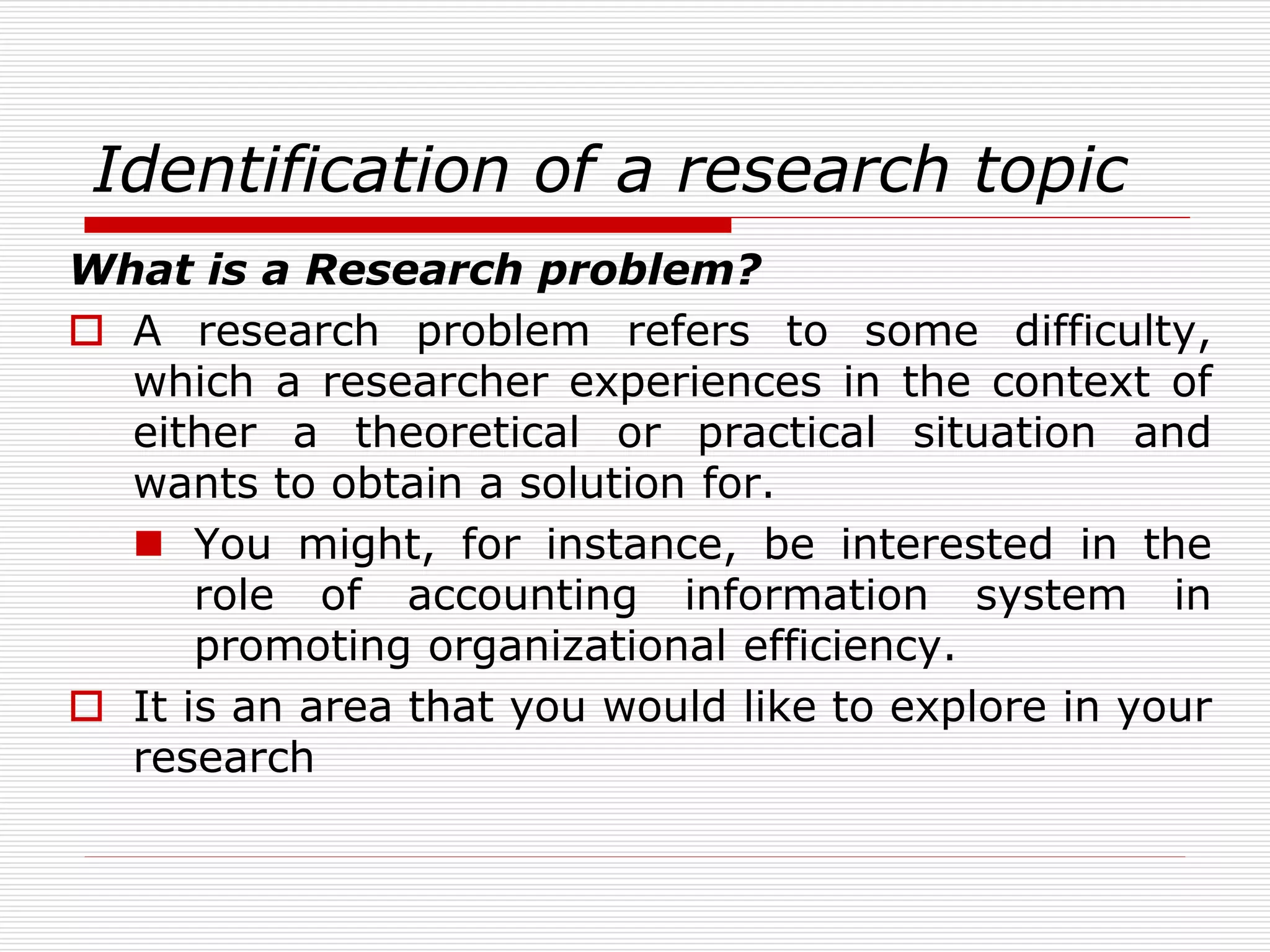 Identification of a research topic
What is a Research problem?
 A research problem refers to some difficulty,
which a researcher experiences in the context of
either a theoretical or practical situation and
wants to obtain a solution for.
 You might, for instance, be interested in the
role of accounting information system in
promoting organizational efficiency.
 It is an area that you would like to explore in your
research
 