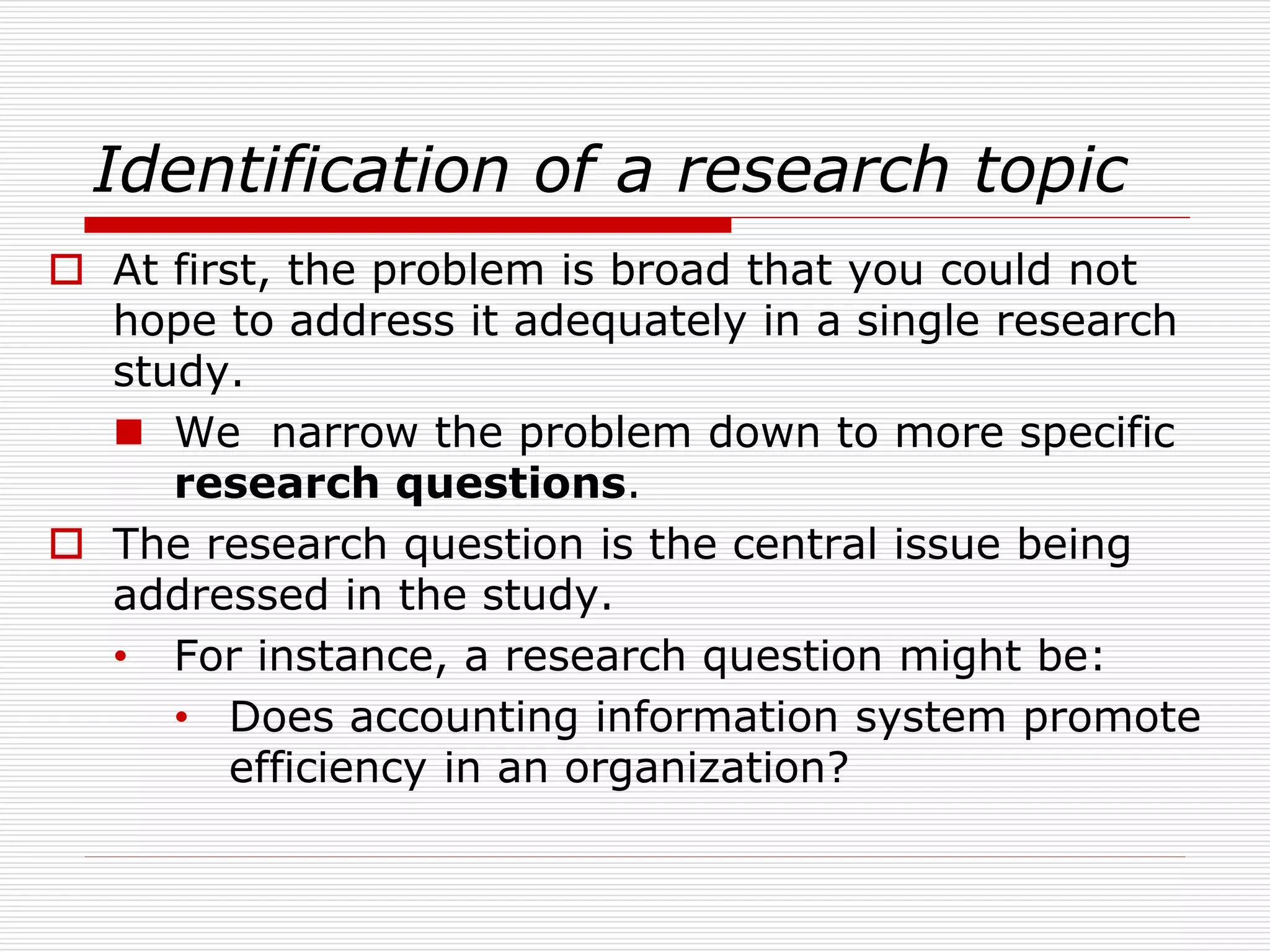 Identification of a research topic
 At first, the problem is broad that you could not
hope to address it adequately in a single research
study.
 We narrow the problem down to more specific
research questions.
 The research question is the central issue being
addressed in the study.
• For instance, a research question might be:
• Does accounting information system promote
efficiency in an organization?
 