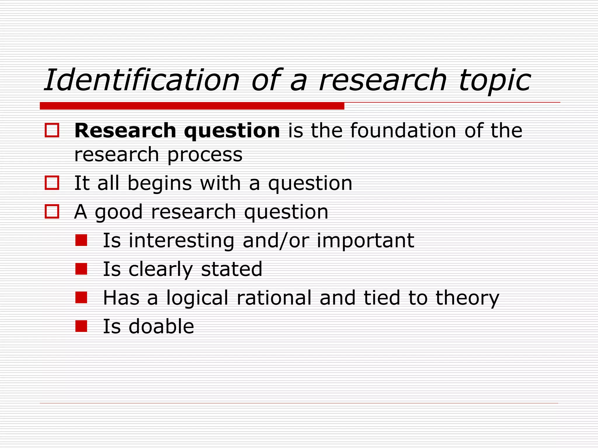 Identification of a research topic
 Research question is the foundation of the
research process
 It all begins with a question
 A good research question
 Is interesting and/or important
 Is clearly stated
 Has a logical rational and tied to theory
 Is doable
 