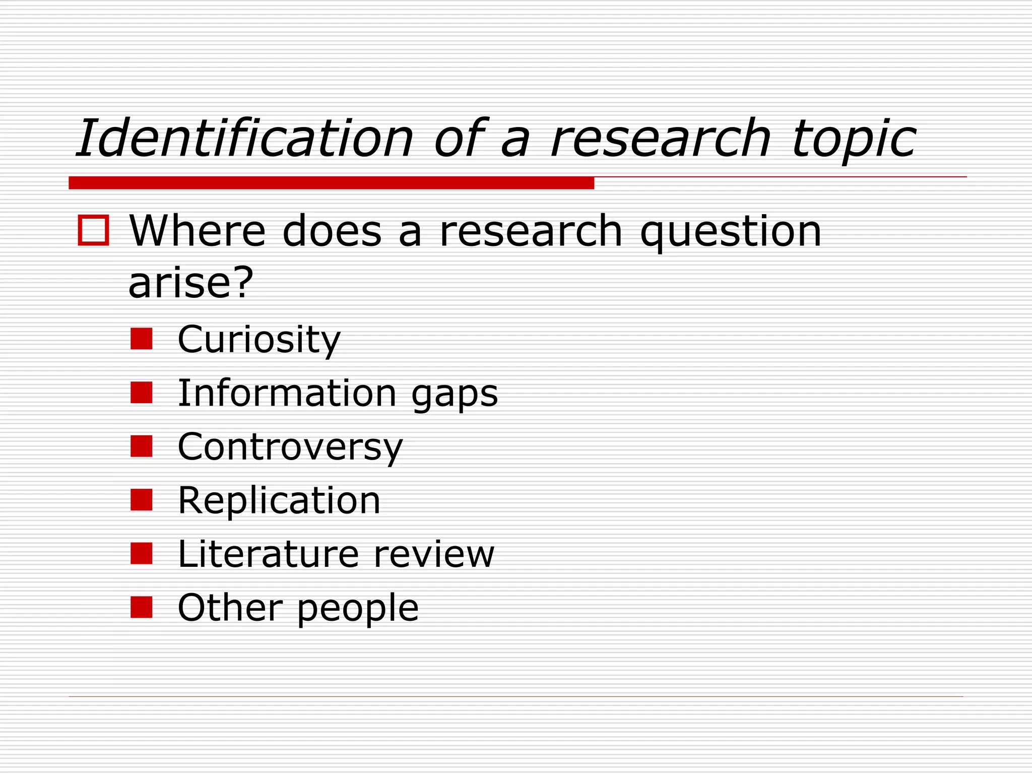 Identification of a research topic
 Where does a research question
arise?
 Curiosity
 Information gaps
 Controversy
 Replication
 Literature review
 Other people
 