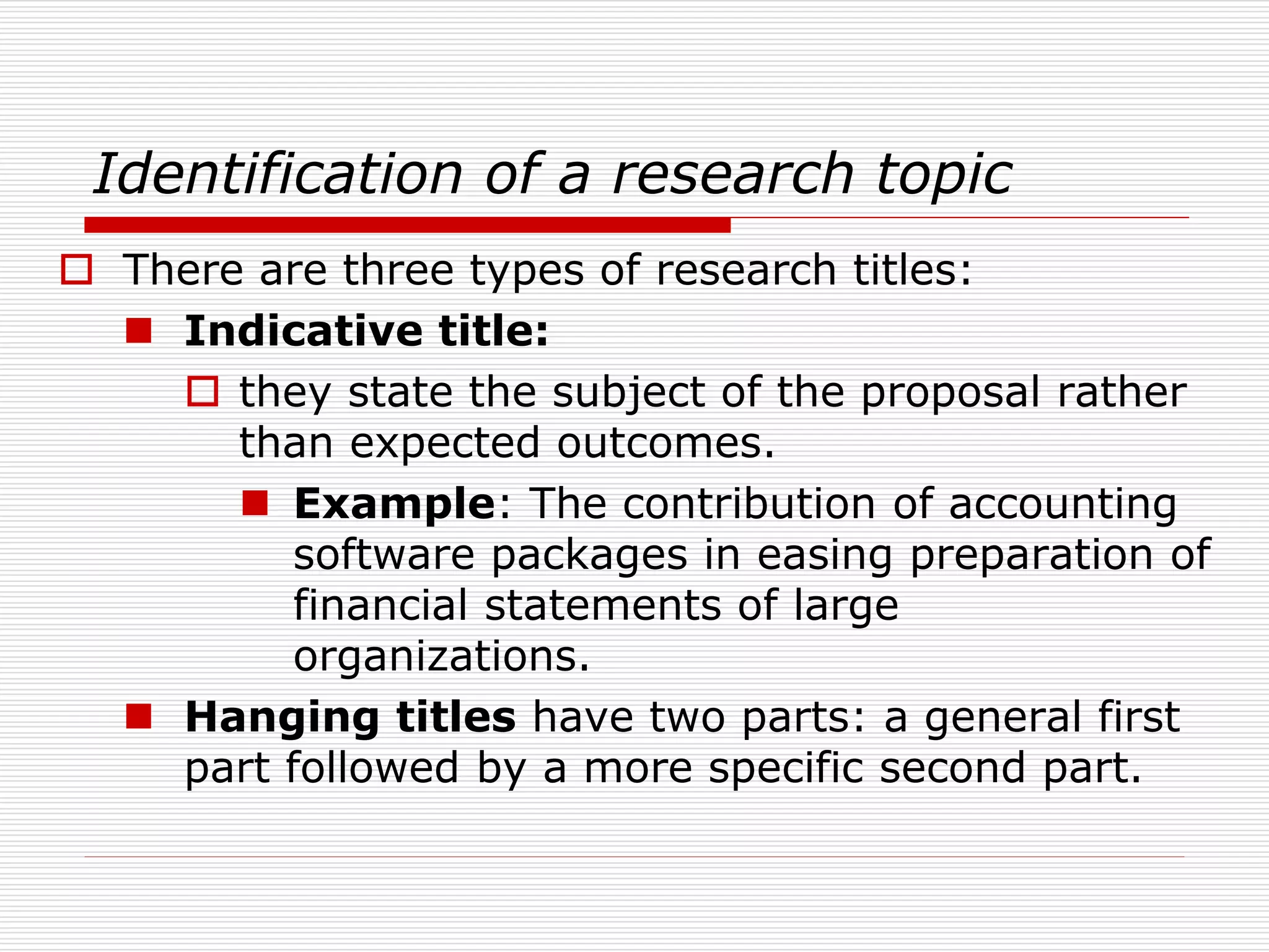 Identification of a research topic
 There are three types of research titles:
 Indicative title:
 they state the subject of the proposal rather
than expected outcomes.
 Example: The contribution of accounting
software packages in easing preparation of
financial statements of large
organizations.
 Hanging titles have two parts: a general first
part followed by a more specific second part.
 
