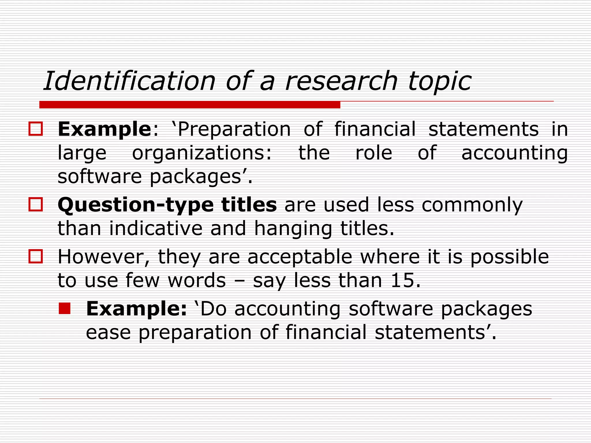 Identification of a research topic
 Example: ‘Preparation of financial statements in
large organizations: the role of accounting
software packages’.
 Question-type titles are used less commonly
than indicative and hanging titles.
 However, they are acceptable where it is possible
to use few words – say less than 15.
 Example: ‘Do accounting software packages
ease preparation of financial statements’.
 