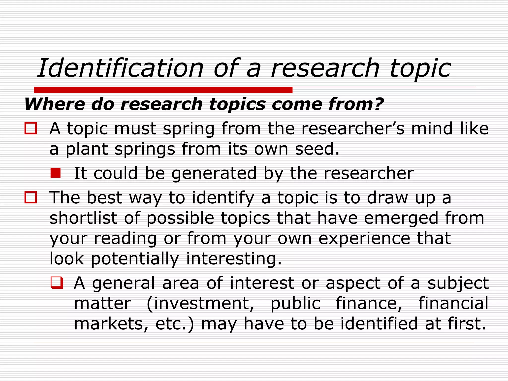 Identification of a research topic
Where do research topics come from?
 A topic must spring from the researcher’s mind like
a plant springs from its own seed.
 It could be generated by the researcher
 The best way to identify a topic is to draw up a
shortlist of possible topics that have emerged from
your reading or from your own experience that
look potentially interesting.
 A general area of interest or aspect of a subject
matter (investment, public finance, financial
markets, etc.) may have to be identified at first.
 