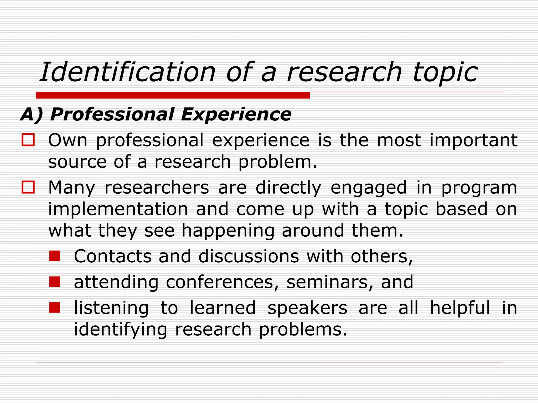Identification of a research topic
A) Professional Experience
 Own professional experience is the most important
source of a research problem.
 Many researchers are directly engaged in program
implementation and come up with a topic based on
what they see happening around them.
 Contacts and discussions with others,
 attending conferences, seminars, and
 listening to learned speakers are all helpful in
identifying research problems.
 