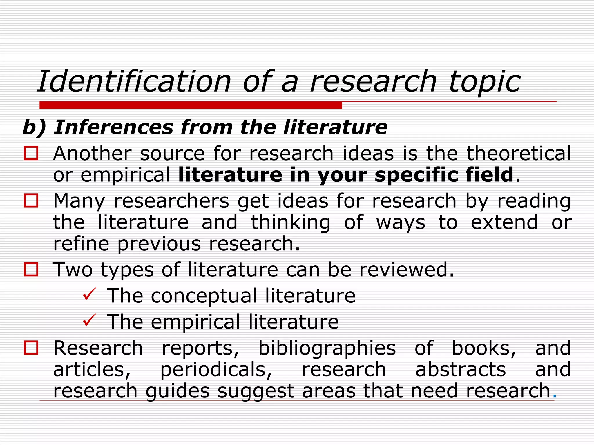 Identification of a research topic
b) Inferences from the literature
 Another source for research ideas is the theoretical
or empirical literature in your specific field.
 Many researchers get ideas for research by reading
the literature and thinking of ways to extend or
refine previous research.
 Two types of literature can be reviewed.
 The conceptual literature
 The empirical literature
 Research reports, bibliographies of books, and
articles, periodicals, research abstracts and
research guides suggest areas that need research.
 
