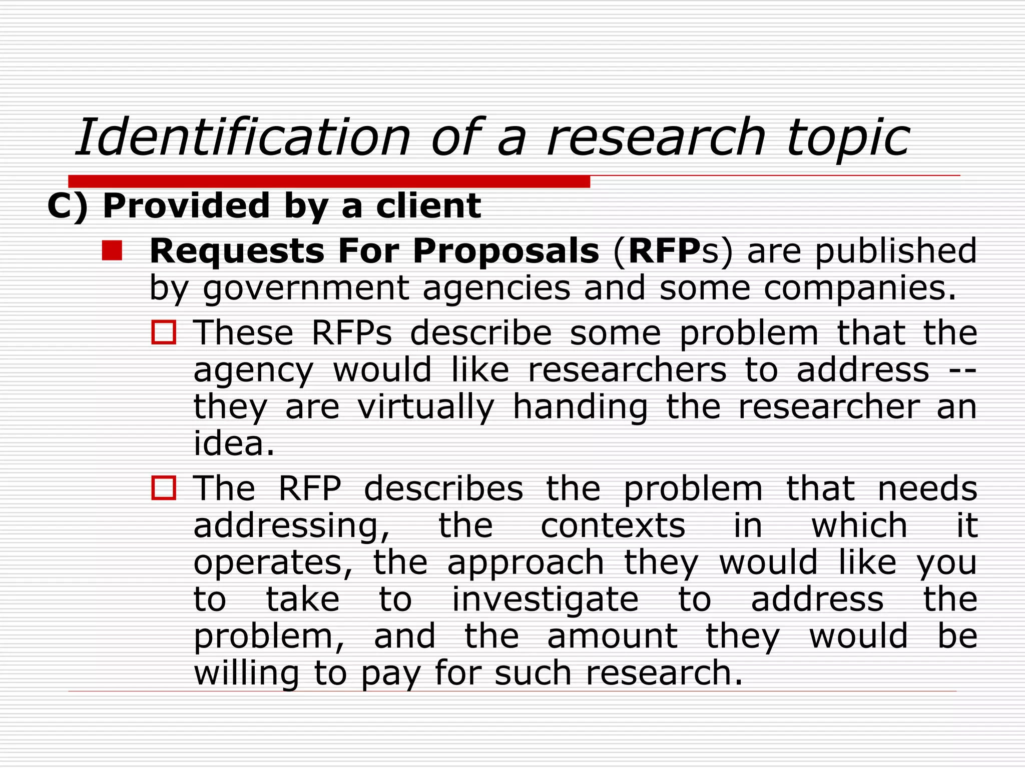 Identification of a research topic
C) Provided by a client
 Requests For Proposals (RFPs) are published
by government agencies and some companies.
 These RFPs describe some problem that the
agency would like researchers to address --
they are virtually handing the researcher an
idea.
 The RFP describes the problem that needs
addressing, the contexts in which it
operates, the approach they would like you
to take to investigate to address the
problem, and the amount they would be
willing to pay for such research.
 