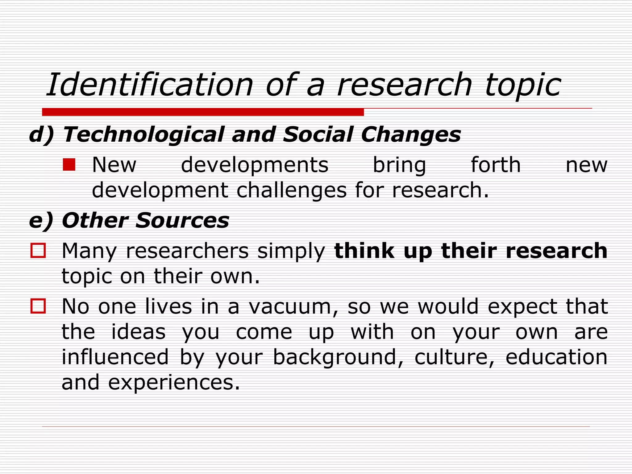 Identification of a research topic
d) Technological and Social Changes
 New developments bring forth new
development challenges for research.
e) Other Sources
 Many researchers simply think up their research
topic on their own.
 No one lives in a vacuum, so we would expect that
the ideas you come up with on your own are
influenced by your background, culture, education
and experiences.
 