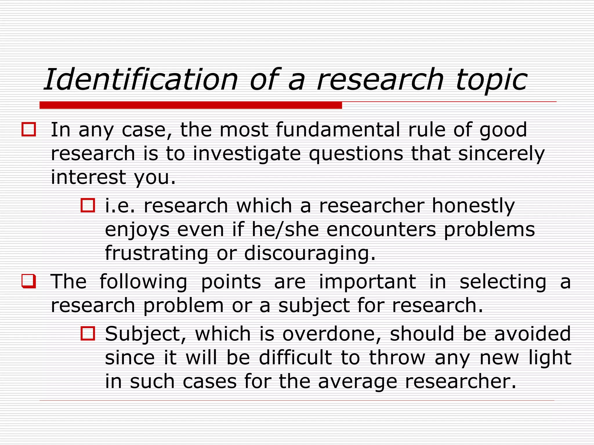 Identification of a research topic
 In any case, the most fundamental rule of good
research is to investigate questions that sincerely
interest you.
 i.e. research which a researcher honestly
enjoys even if he/she encounters problems
frustrating or discouraging.
 The following points are important in selecting a
research problem or a subject for research.
 Subject, which is overdone, should be avoided
since it will be difficult to throw any new light
in such cases for the average researcher.
 