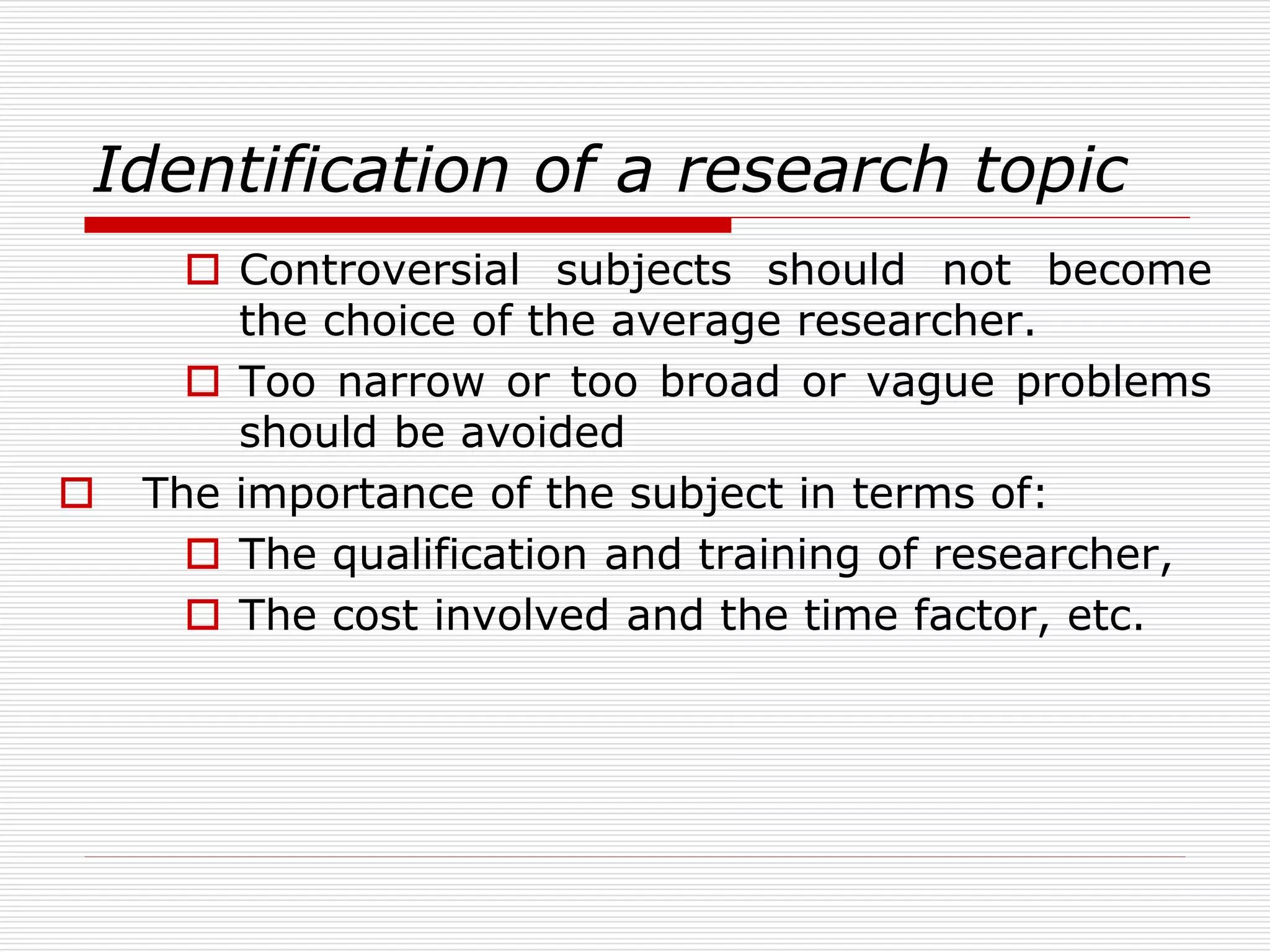 Identification of a research topic
 Controversial subjects should not become
the choice of the average researcher.
 Too narrow or too broad or vague problems
should be avoided
 The importance of the subject in terms of:
 The qualification and training of researcher,
 The cost involved and the time factor, etc.
 
