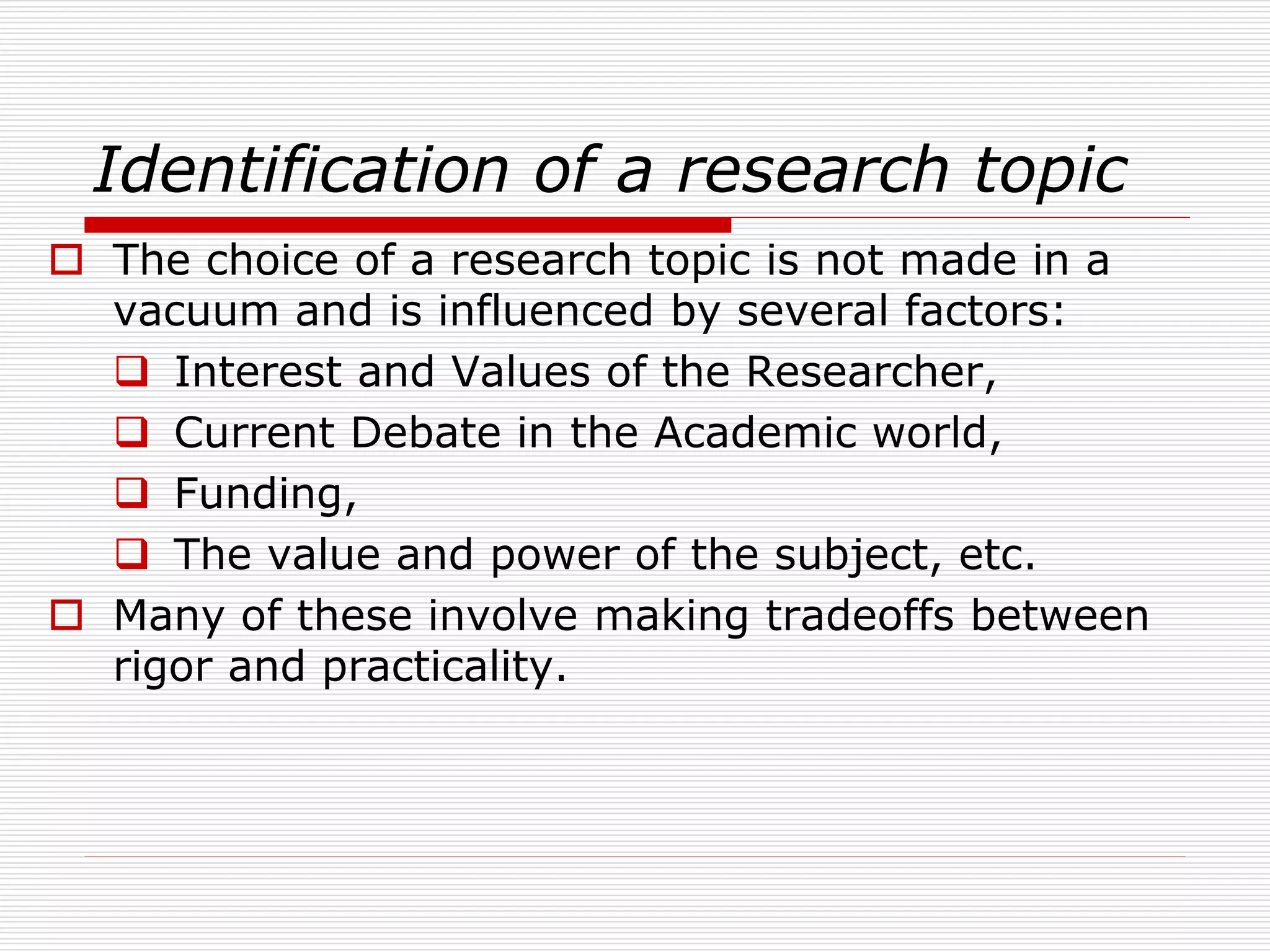 Identification of a research topic
 The choice of a research topic is not made in a
vacuum and is influenced by several factors:
 Interest and Values of the Researcher,
 Current Debate in the Academic world,
 Funding,
 The value and power of the subject, etc.
 Many of these involve making tradeoffs between
rigor and practicality.
 