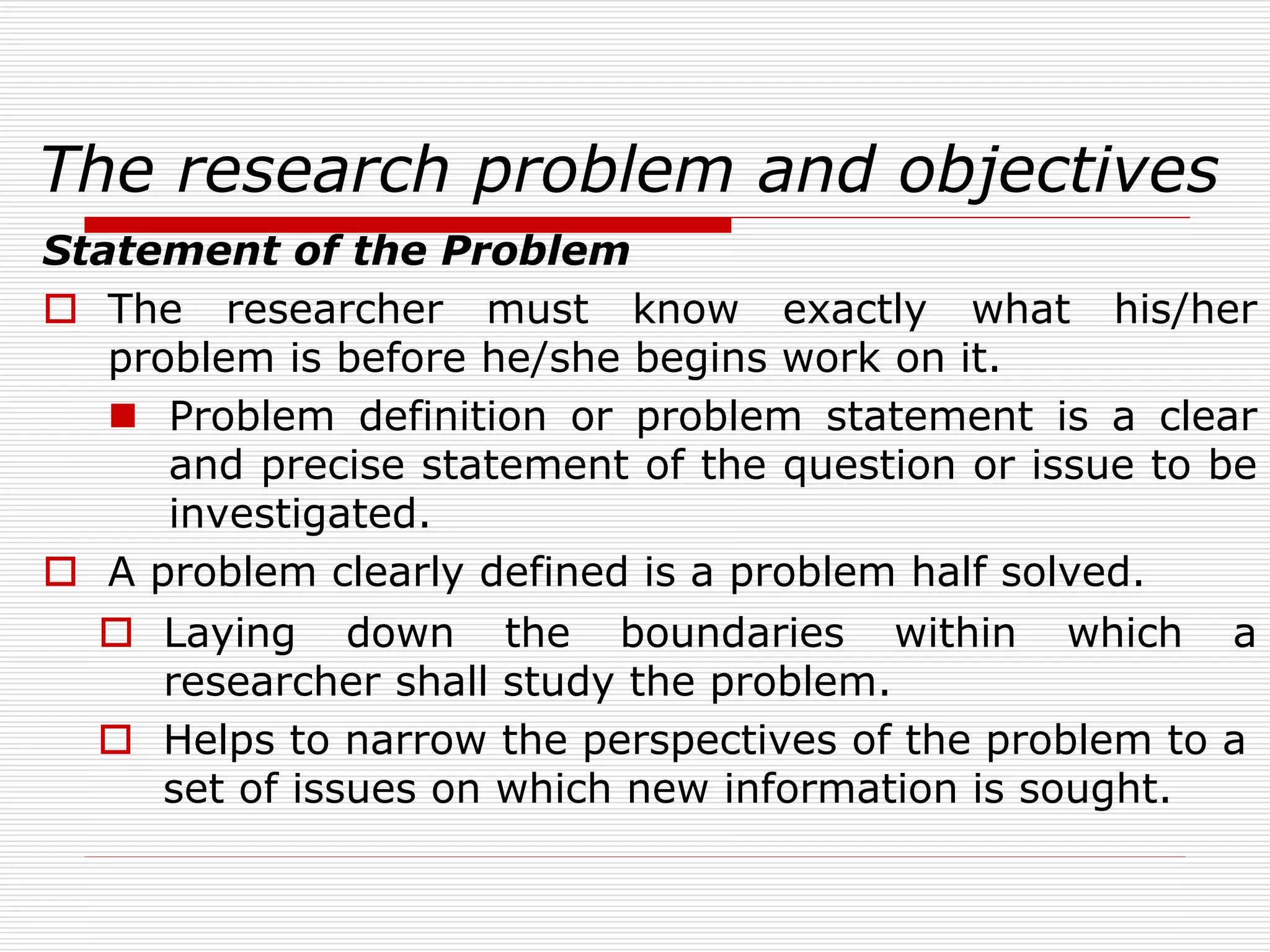 The research problem and objectives
Statement of the Problem
 The researcher must know exactly what his/her
problem is before he/she begins work on it.
 Problem definition or problem statement is a clear
and precise statement of the question or issue to be
investigated.
 A problem clearly defined is a problem half solved.
 Laying down the boundaries within which a
researcher shall study the problem.
 Helps to narrow the perspectives of the problem to a
set of issues on which new information is sought.
 